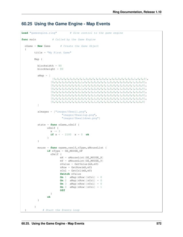 Ring Documentation, Release 1.10 60.25 Using the Game Engine - Map Events Load "gameengine.ring" # Give control to the game engine func main # Called by the Game Engine oGame = New Game # Create the Game Object { title = "My First Game" Map { blockwidth = 80 blockheight = 80 aMap = [ [0,0,0,0,0,0,0,0,0,1,0,0,0,3,0,0,0,1,0,0,0,0,0,0,0,1,0,0,0], [0,0,0,0,0,0,0,0,0,1,0,0,0,0,0,0,0,1,0,0,0,0,0,0,0,1,0,0,0], [0,0,0,0,0,0,0,0,0,1,0,0,0,0,0,0,0,1,0,0,0,2,0,0,0,1,0,0,0], [0,0,0,0,0,0,0,0,0,1,0,0,0,2,0,0,0,3,0,0,0,1,0,0,0,1,0,0,0], [0,0,0,0,0,0,0,0,0,3,0,0,0,1,0,0,0,0,0,0,0,1,0,0,0,3,0,0,0], [0,0,0,0,0,0,0,0,0,0,0,0,0,1,0,0,0,0,0,0,0,1,0,0,0,0,0,0,0], [0,0,0,0,0,0,0,0,0,0,0,0,0,1,0,0,0,0,0,0,0,1,0,0,0,0,0,0,0], [0,0,0,0,0,0,0,0,0,0,0,0,0,1,0,0,0,0,0,0,0,1,0,0,0,0,0,0,0] ] aImages = ["images/fbwall.png", "images/fbwallup.png", "images/fbwalldown.png"] state = func oGame,oSelf { oSelf { x -= 3 if x < - 2100 x = 0 ok } } mouse = func ogame,oself,nType,aMouseList { if nType = GE_MOUSE_UP oSelf { mX = aMouseList[GE_MOUSE_X] mY = aMouseList[GE_MOUSE_Y] nValue = GetValue(mX,mY) nRow = GetRow(mX,mY) nCol = GetCol(mX,mY) Switch nValue On 1 aMap[nRow][nCol] = 0 On 2 aMap[nRow][nCol] = 0 On 3 aMap[nRow][nCol] = 0 On 0 aMap[nRow][nCol] = 1 Off } ok } } } # Start the Events Loop 60.25. Using the Game Engine - Map Events 572 