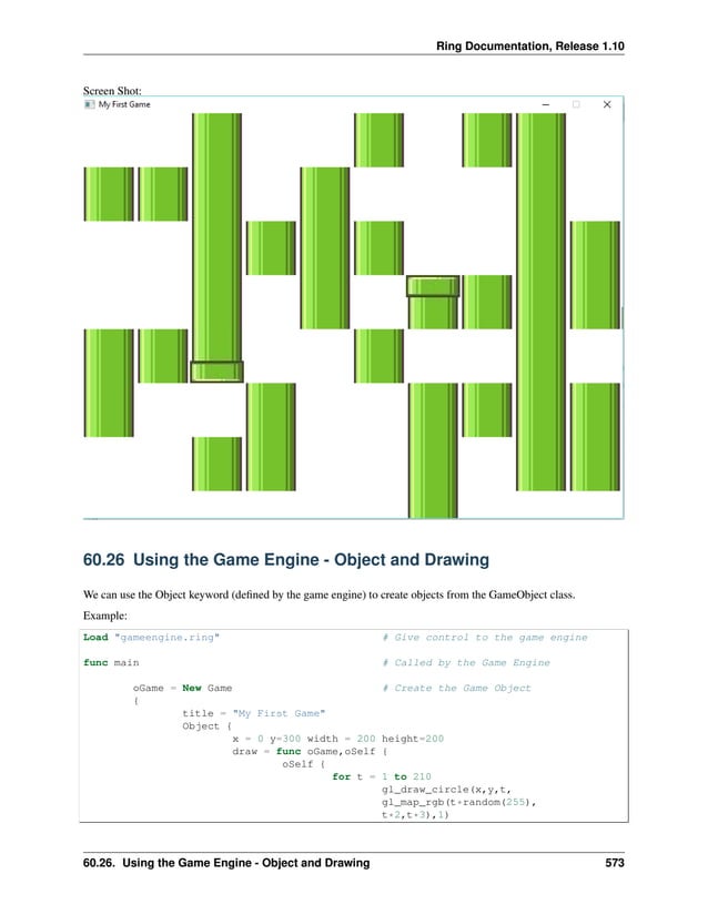 Ring Documentation, Release 1.10 Screen Shot: 60.26 Using the Game Engine - Object and Drawing We can use the Object keyword (defined by the game engine) to create objects from the GameObject class. Example: Load "gameengine.ring" # Give control to the game engine func main # Called by the Game Engine oGame = New Game # Create the Game Object { title = "My First Game" Object { x = 0 y=300 width = 200 height=200 draw = func oGame,oSelf { oSelf { for t = 1 to 210 gl_draw_circle(x,y,t, gl_map_rgb(t*random(255), t*2,t*3),1) 60.26. Using the Game Engine - Object and Drawing 573 
