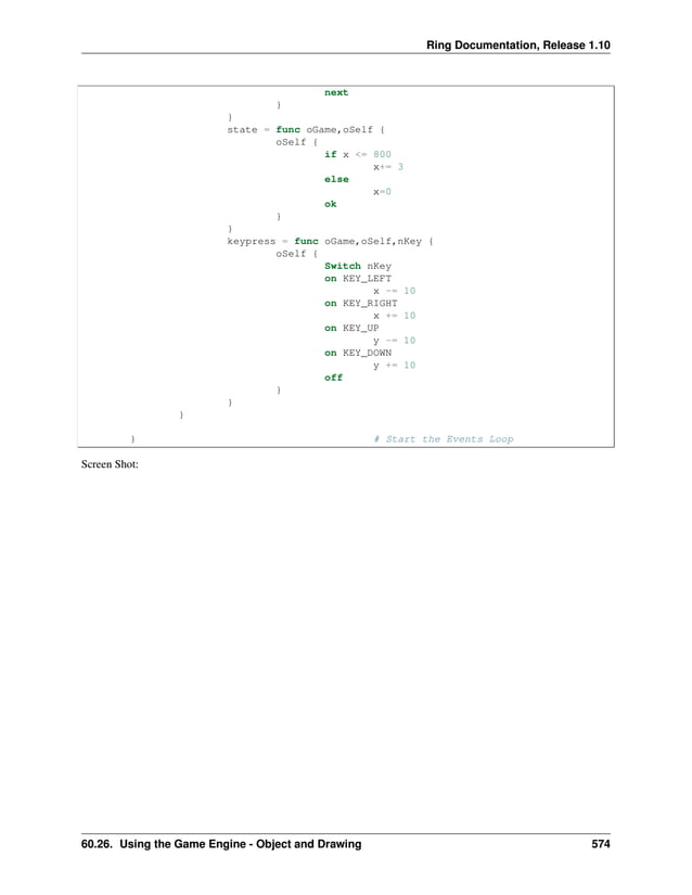 Ring Documentation, Release 1.10 next } } state = func oGame,oSelf { oSelf { if x <= 800 x+= 3 else x=0 ok } } keypress = func oGame,oSelf,nKey { oSelf { Switch nKey on KEY_LEFT x -= 10 on KEY_RIGHT x += 10 on KEY_UP y -= 10 on KEY_DOWN y += 10 off } } } } # Start the Events Loop Screen Shot: 60.26. Using the Game Engine - Object and Drawing 574 