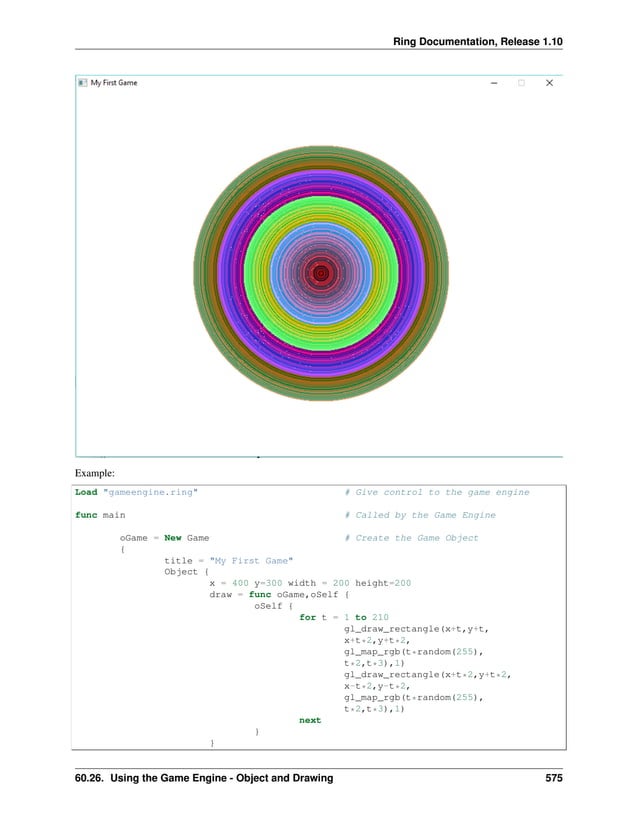 Ring Documentation, Release 1.10 Example: Load "gameengine.ring" # Give control to the game engine func main # Called by the Game Engine oGame = New Game # Create the Game Object { title = "My First Game" Object { x = 400 y=300 width = 200 height=200 draw = func oGame,oSelf { oSelf { for t = 1 to 210 gl_draw_rectangle(x+t,y+t, x+t*2,y+t*2, gl_map_rgb(t*random(255), t*2,t*3),1) gl_draw_rectangle(x+t*2,y+t*2, x-t*2,y-t*2, gl_map_rgb(t*random(255), t*2,t*3),1) next } } 60.26. Using the Game Engine - Object and Drawing 575 
