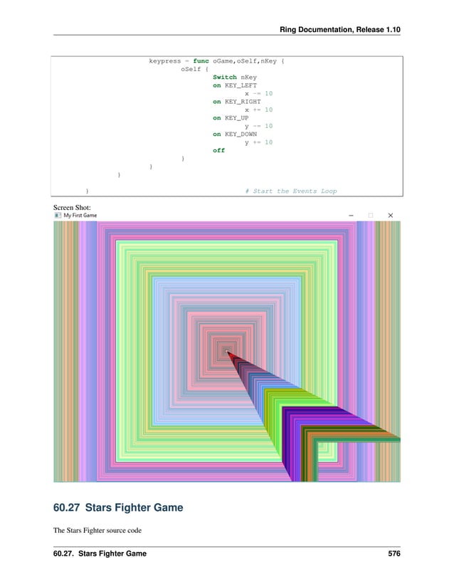Ring Documentation, Release 1.10 keypress = func oGame,oSelf,nKey { oSelf { Switch nKey on KEY_LEFT x -= 10 on KEY_RIGHT x += 10 on KEY_UP y -= 10 on KEY_DOWN y += 10 off } } } } # Start the Events Loop Screen Shot: 60.27 Stars Fighter Game The Stars Fighter source code 60.27. Stars Fighter Game 576 
