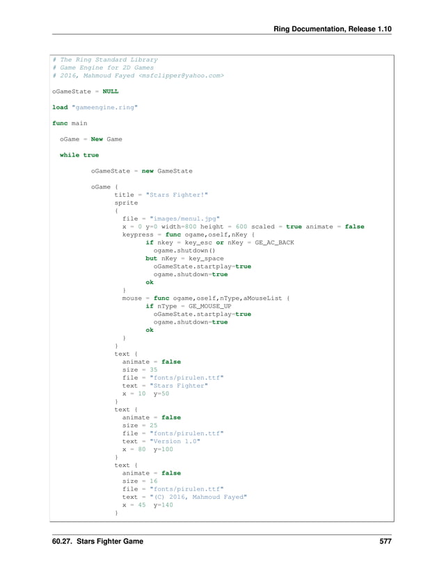 Ring Documentation, Release 1.10 # The Ring Standard Library # Game Engine for 2D Games # 2016, Mahmoud Fayed <msfclipper@yahoo.com> oGameState = NULL load "gameengine.ring" func main oGame = New Game while true oGameState = new GameState oGame { title = "Stars Fighter!" sprite { file = "images/menu1.jpg" x = 0 y=0 width=800 height = 600 scaled = true animate = false keypress = func ogame,oself,nKey { if nkey = key_esc or nKey = GE_AC_BACK ogame.shutdown() but nKey = key_space oGameState.startplay=true ogame.shutdown=true ok } mouse = func ogame,oself,nType,aMouseList { if nType = GE_MOUSE_UP oGameState.startplay=true ogame.shutdown=true ok } } text { animate = false size = 35 file = "fonts/pirulen.ttf" text = "Stars Fighter" x = 10 y=50 } text { animate = false size = 25 file = "fonts/pirulen.ttf" text = "Version 1.0" x = 80 y=100 } text { animate = false size = 16 file = "fonts/pirulen.ttf" text = "(C) 2016, Mahmoud Fayed" x = 45 y=140 } 60.27. Stars Fighter Game 577 