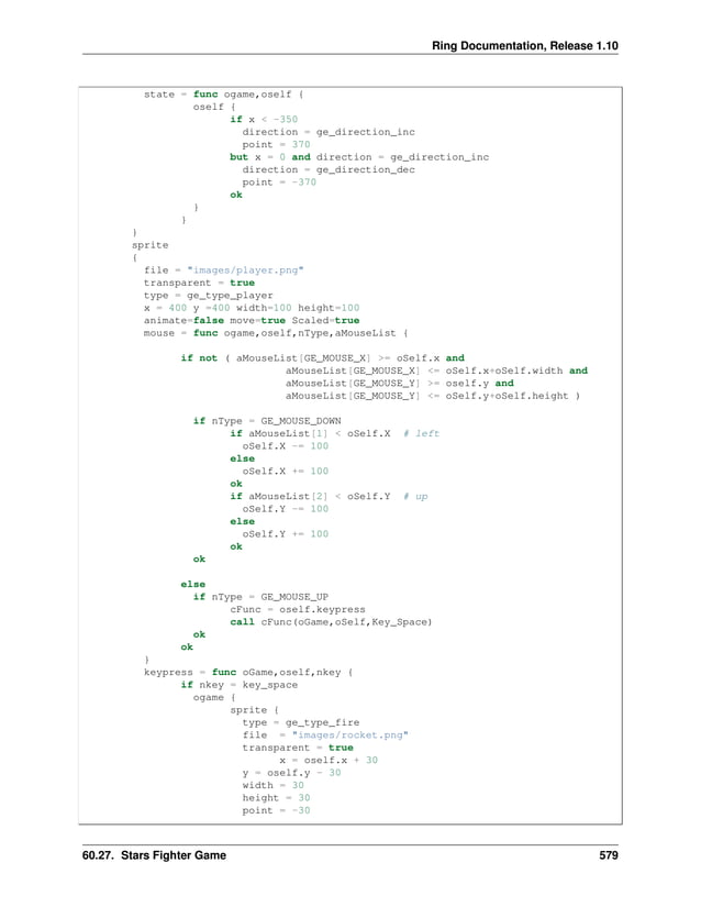 Ring Documentation, Release 1.10 state = func ogame,oself { oself { if x < -350 direction = ge_direction_inc point = 370 but x = 0 and direction = ge_direction_inc direction = ge_direction_dec point = -370 ok } } } sprite { file = "images/player.png" transparent = true type = ge_type_player x = 400 y =400 width=100 height=100 animate=false move=true Scaled=true mouse = func ogame,oself,nType,aMouseList { if not ( aMouseList[GE_MOUSE_X] >= oSelf.x and aMouseList[GE_MOUSE_X] <= oSelf.x+oSelf.width and aMouseList[GE_MOUSE_Y] >= oself.y and aMouseList[GE_MOUSE_Y] <= oSelf.y+oSelf.height ) if nType = GE_MOUSE_DOWN if aMouseList[1] < oSelf.X # left oSelf.X -= 100 else oSelf.X += 100 ok if aMouseList[2] < oSelf.Y # up oSelf.Y -= 100 else oSelf.Y += 100 ok ok else if nType = GE_MOUSE_UP cFunc = oself.keypress call cFunc(oGame,oSelf,Key_Space) ok ok } keypress = func oGame,oself,nkey { if nkey = key_space ogame { sprite { type = ge_type_fire file = "images/rocket.png" transparent = true x = oself.x + 30 y = oself.y - 30 width = 30 height = 30 point = -30 60.27. Stars Fighter Game 579 