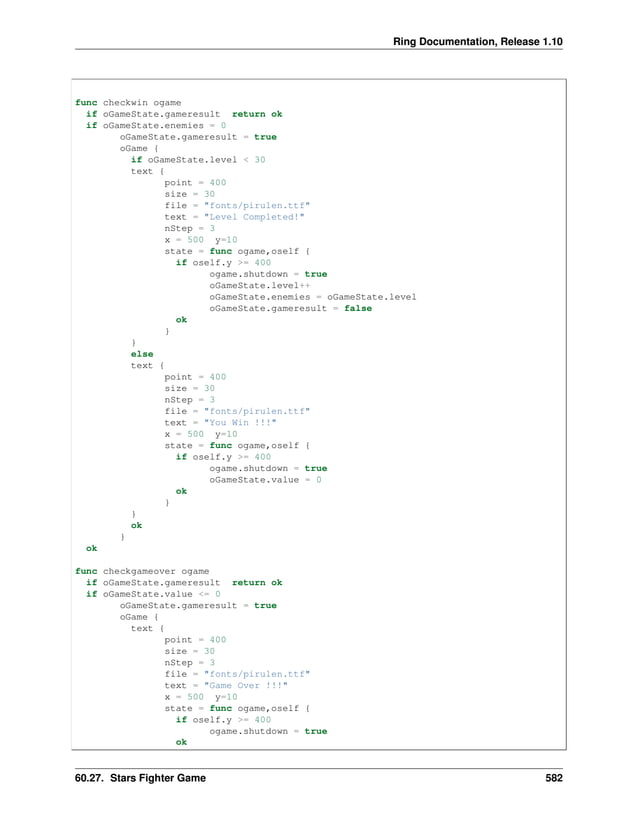 Ring Documentation, Release 1.10 func checkwin ogame if oGameState.gameresult return ok if oGameState.enemies = 0 oGameState.gameresult = true oGame { if oGameState.level < 30 text { point = 400 size = 30 file = "fonts/pirulen.ttf" text = "Level Completed!" nStep = 3 x = 500 y=10 state = func ogame,oself { if oself.y >= 400 ogame.shutdown = true oGameState.level++ oGameState.enemies = oGameState.level oGameState.gameresult = false ok } } else text { point = 400 size = 30 nStep = 3 file = "fonts/pirulen.ttf" text = "You Win !!!" x = 500 y=10 state = func ogame,oself { if oself.y >= 400 ogame.shutdown = true oGameState.value = 0 ok } } ok } ok func checkgameover ogame if oGameState.gameresult return ok if oGameState.value <= 0 oGameState.gameresult = true oGame { text { point = 400 size = 30 nStep = 3 file = "fonts/pirulen.ttf" text = "Game Over !!!" x = 500 y=10 state = func ogame,oself { if oself.y >= 400 ogame.shutdown = true ok 60.27. Stars Fighter Game 582 