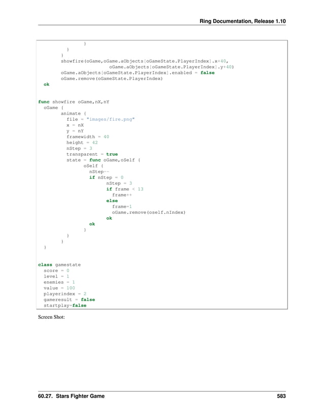 Ring Documentation, Release 1.10 } } } showfire(oGame,oGame.aObjects[oGameState.PlayerIndex].x+40, oGame.aObjects[oGameState.PlayerIndex].y+40) oGame.aObjects[oGameState.PlayerIndex].enabled = false oGame.remove(oGameState.PlayerIndex) ok func showfire oGame,nX,nY oGame { animate { file = "images/fire.png" x = nX y = nY framewidth = 40 height = 42 nStep = 3 transparent = true state = func oGame,oSelf { oSelf { nStep-- if nStep = 0 nStep = 3 if frame < 13 frame++ else frame=1 oGame.remove(oself.nIndex) ok ok } } } } class gamestate score = 0 level = 1 enemies = 1 value = 100 playerindex = 2 gameresult = false startplay=false Screen Shot: 60.27. Stars Fighter Game 583 