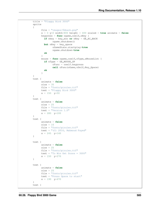 Ring Documentation, Release 1.10 title = "Flappy Bird 3000" sprite { file = "images/fbback.png" x = 0 y=0 width=800 height = 600 scaled = true animate = false keypress = func ogame,oself,nKey { if nkey = key_esc or nKey = GE_AC_BACK ogame.shutdown() but nKey = key_space oGameState.startplay=true ogame.shutdown=true ok } mouse = func ogame,oself,nType,aMouseList { if nType = GE_MOUSE_UP cFunc = oself.keypress call cFunc(oGame,oSelf,Key_Space) ok } } text { animate = false size = 35 file = "fonts/pirulen.ttf" text = "Flappy Bird 3000" x = 150 y=50 } text { animate = false size = 25 file = "fonts/pirulen.ttf" text = "Version 1.0" x = 280 y=100 } text { animate = false size = 16 file = "fonts/pirulen.ttf" text = "(C) 2016, Mahmoud Fayed" x = 245 y=140 } text { animate = false size = 25 file = "fonts/pirulen.ttf" text = "To Win Get Score = 3000" x = 150 y=270 } text { animate = false size = 25 file = "fonts/pirulen.ttf" text = "Press Space to start" x = 190 y=470 } text { 60.28. Flappy Bird 3000 Game 585 
