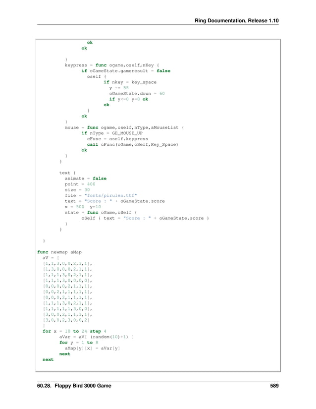 Ring Documentation, Release 1.10 ok ok } keypress = func ogame,oself,nKey { if oGameState.gameresult = false oself { if nkey = key_space y -= 55 oGameState.down = 60 if y<=0 y=0 ok ok } ok } mouse = func ogame,oself,nType,aMouseList { if nType = GE_MOUSE_UP cFunc = oself.keypress call cFunc(oGame,oSelf,Key_Space) ok } } text { animate = false point = 400 size = 30 file = "fonts/pirulen.ttf" text = "Score : " + oGameState.score x = 500 y=10 state = func oGame,oSelf { oSelf { text = "Score : " + oGameState.score } } } } func newmap aMap aV = [ [1,1,3,0,0,2,1,1], [1,3,0,0,0,2,1,1], [1,1,1,3,0,2,1,1], [1,1,1,3,0,0,0,0], [0,0,0,0,2,1,1,1], [0,0,2,1,1,1,1,1], [0,0,0,2,1,1,1,1], [1,1,1,3,0,2,1,1], [1,1,1,1,1,3,0,0], [3,0,0,2,1,1,1,1], [3,0,0,2,3,0,0,2] ] for x = 10 to 24 step 4 aVar = aV[ (random(10)+1) ] for y = 1 to 8 aMap[y][x] = aVar[y] next next 60.28. Flappy Bird 3000 Game 589 