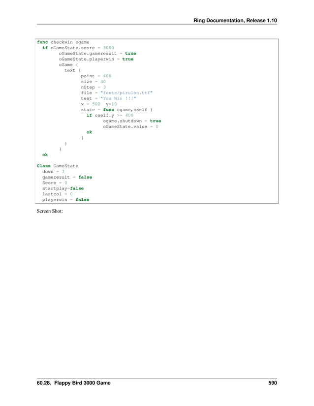 Ring Documentation, Release 1.10 func checkwin ogame if oGameState.score = 3000 oGameState.gameresult = true oGameState.playerwin = true oGame { text { point = 400 size = 30 nStep = 3 file = "fonts/pirulen.ttf" text = "You Win !!!" x = 500 y=10 state = func ogame,oself { if oself.y >= 400 ogame.shutdown = true oGameState.value = 0 ok } } } ok Class GameState down = 3 gameresult = false Score = 0 startplay=false lastcol = 0 playerwin = false Screen Shot: 60.28. Flappy Bird 3000 Game 590 