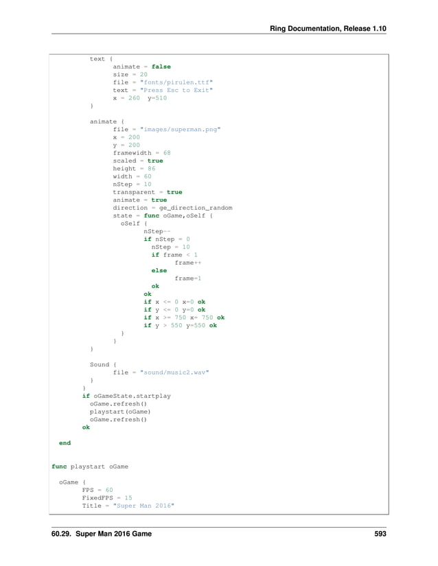 Ring Documentation, Release 1.10 text { animate = false size = 20 file = "fonts/pirulen.ttf" text = "Press Esc to Exit" x = 260 y=510 } animate { file = "images/superman.png" x = 200 y = 200 framewidth = 68 scaled = true height = 86 width = 60 nStep = 10 transparent = true animate = true direction = ge_direction_random state = func oGame,oSelf { oSelf { nStep-- if nStep = 0 nStep = 10 if frame < 1 frame++ else frame=1 ok ok if x <= 0 x=0 ok if y <= 0 y=0 ok if x >= 750 x= 750 ok if y > 550 y=550 ok } } } Sound { file = "sound/music2.wav" } } if oGameState.startplay oGame.refresh() playstart(oGame) oGame.refresh() ok end func playstart oGame oGame { FPS = 60 FixedFPS = 15 Title = "Super Man 2016" 60.29. Super Man 2016 Game 593 