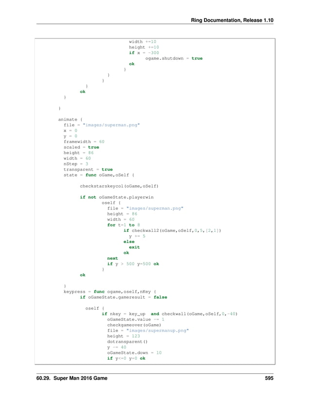 Ring Documentation, Release 1.10 width +=10 height +=10 if x = -300 ogame.shutdown = true ok } } } } ok } } animate { file = "images/superman.png" x = 0 y = 0 framewidth = 60 scaled = true height = 86 width = 60 nStep = 3 transparent = true state = func oGame,oSelf { checkstarskeycol(oGame,oSelf) if not oGameState.playerwin oself { file = "images/superman.png" height = 86 width = 60 for t=1 to 8 if checkwall2(oGame,oSelf,0,5,[2,1]) y += 5 else exit ok next if y > 500 y=500 ok } ok } keypress = func ogame,oself,nKey { if oGameState.gameresult = false oself { if nkey = key_up and checkwall(oGame,oSelf,0,-40) oGameState.value -= 1 checkgameover(oGame) file = "images/supermanup.png" height = 123 dotransparent() y -= 40 oGameState.down = 10 if y<=0 y=0 ok 60.29. Super Man 2016 Game 595 
