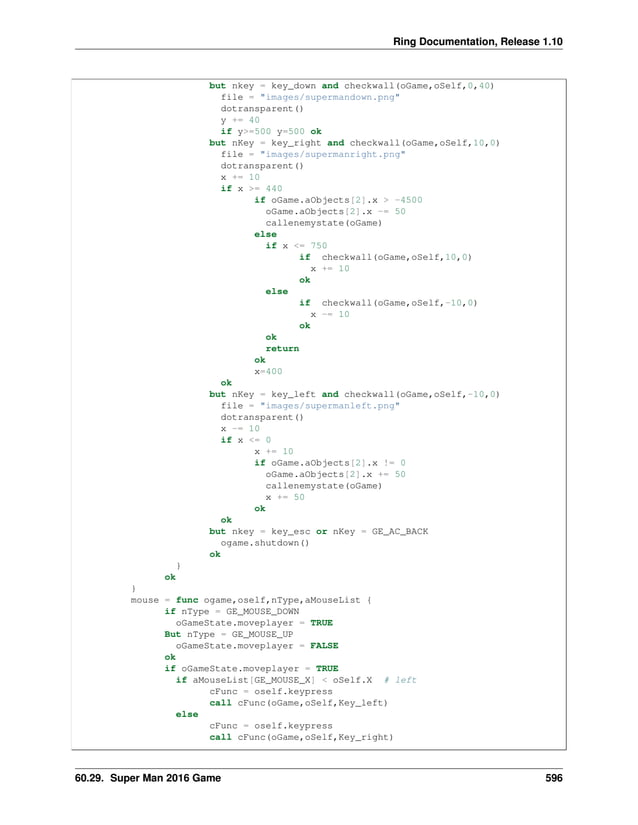 Ring Documentation, Release 1.10 but nkey = key_down and checkwall(oGame,oSelf,0,40) file = "images/supermandown.png" dotransparent() y += 40 if y>=500 y=500 ok but nKey = key_right and checkwall(oGame,oSelf,10,0) file = "images/supermanright.png" dotransparent() x += 10 if x >= 440 if oGame.aObjects[2].x > -4500 oGame.aObjects[2].x -= 50 callenemystate(oGame) else if x <= 750 if checkwall(oGame,oSelf,10,0) x += 10 ok else if checkwall(oGame,oSelf,-10,0) x -= 10 ok ok return ok x=400 ok but nKey = key_left and checkwall(oGame,oSelf,-10,0) file = "images/supermanleft.png" dotransparent() x -= 10 if x <= 0 x += 10 if oGame.aObjects[2].x != 0 oGame.aObjects[2].x += 50 callenemystate(oGame) x += 50 ok ok but nkey = key_esc or nKey = GE_AC_BACK ogame.shutdown() ok } ok } mouse = func ogame,oself,nType,aMouseList { if nType = GE_MOUSE_DOWN oGameState.moveplayer = TRUE But nType = GE_MOUSE_UP oGameState.moveplayer = FALSE ok if oGameState.moveplayer = TRUE if aMouseList[GE_MOUSE_X] < oSelf.X # left cFunc = oself.keypress call cFunc(oGame,oSelf,Key_left) else cFunc = oself.keypress call cFunc(oGame,oSelf,Key_right) 60.29. Super Man 2016 Game 596 