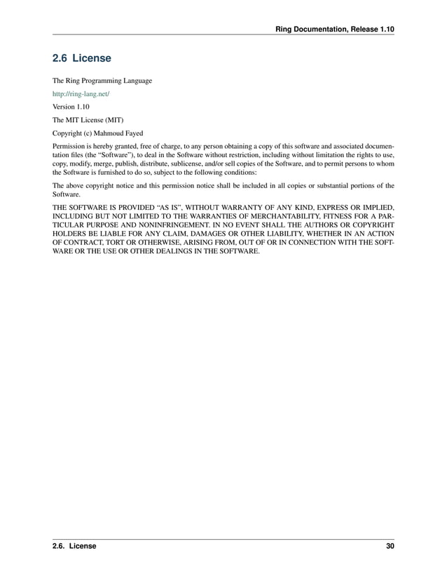 Ring Documentation, Release 1.10 2.6 License The Ring Programming Language http://ring-lang.net/ Version 1.10 The MIT License (MIT) Copyright (c) Mahmoud Fayed Permission is hereby granted, free of charge, to any person obtaining a copy of this software and associated documen- tation files (the “Software”), to deal in the Software without restriction, including without limitation the rights to use, copy, modify, merge, publish, distribute, sublicense, and/or sell copies of the Software, and to permit persons to whom the Software is furnished to do so, subject to the following conditions: The above copyright notice and this permission notice shall be included in all copies or substantial portions of the Software. THE SOFTWARE IS PROVIDED “AS IS”, WITHOUT WARRANTY OF ANY KIND, EXPRESS OR IMPLIED, INCLUDING BUT NOT LIMITED TO THE WARRANTIES OF MERCHANTABILITY, FITNESS FOR A PAR- TICULAR PURPOSE AND NONINFRINGEMENT. IN NO EVENT SHALL THE AUTHORS OR COPYRIGHT HOLDERS BE LIABLE FOR ANY CLAIM, DAMAGES OR OTHER LIABILITY, WHETHER IN AN ACTION OF CONTRACT, TORT OR OTHERWISE, ARISING FROM, OUT OF OR IN CONNECTION WITH THE SOFT- WARE OR THE USE OR OTHER DEALINGS IN THE SOFTWARE. 2.6. License 30 