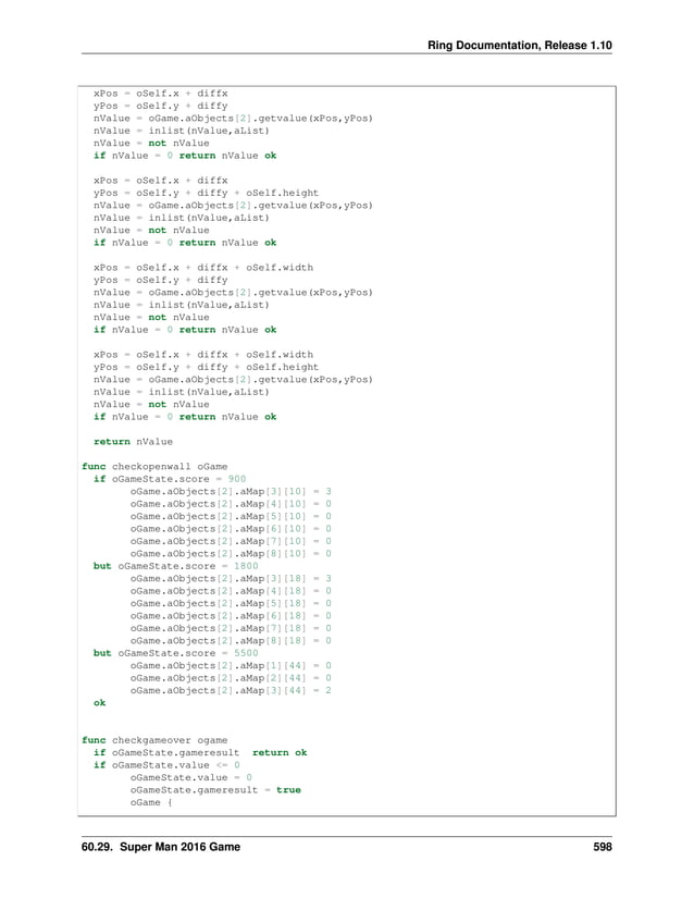 Ring Documentation, Release 1.10 xPos = oSelf.x + diffx yPos = oSelf.y + diffy nValue = oGame.aObjects[2].getvalue(xPos,yPos) nValue = inlist(nValue,aList) nValue = not nValue if nValue = 0 return nValue ok xPos = oSelf.x + diffx yPos = oSelf.y + diffy + oSelf.height nValue = oGame.aObjects[2].getvalue(xPos,yPos) nValue = inlist(nValue,aList) nValue = not nValue if nValue = 0 return nValue ok xPos = oSelf.x + diffx + oSelf.width yPos = oSelf.y + diffy nValue = oGame.aObjects[2].getvalue(xPos,yPos) nValue = inlist(nValue,aList) nValue = not nValue if nValue = 0 return nValue ok xPos = oSelf.x + diffx + oSelf.width yPos = oSelf.y + diffy + oSelf.height nValue = oGame.aObjects[2].getvalue(xPos,yPos) nValue = inlist(nValue,aList) nValue = not nValue if nValue = 0 return nValue ok return nValue func checkopenwall oGame if oGameState.score = 900 oGame.aObjects[2].aMap[3][10] = 3 oGame.aObjects[2].aMap[4][10] = 0 oGame.aObjects[2].aMap[5][10] = 0 oGame.aObjects[2].aMap[6][10] = 0 oGame.aObjects[2].aMap[7][10] = 0 oGame.aObjects[2].aMap[8][10] = 0 but oGameState.score = 1800 oGame.aObjects[2].aMap[3][18] = 3 oGame.aObjects[2].aMap[4][18] = 0 oGame.aObjects[2].aMap[5][18] = 0 oGame.aObjects[2].aMap[6][18] = 0 oGame.aObjects[2].aMap[7][18] = 0 oGame.aObjects[2].aMap[8][18] = 0 but oGameState.score = 5500 oGame.aObjects[2].aMap[1][44] = 0 oGame.aObjects[2].aMap[2][44] = 0 oGame.aObjects[2].aMap[3][44] = 2 ok func checkgameover ogame if oGameState.gameresult return ok if oGameState.value <= 0 oGameState.value = 0 oGameState.gameresult = true oGame { 60.29. Super Man 2016 Game 598 