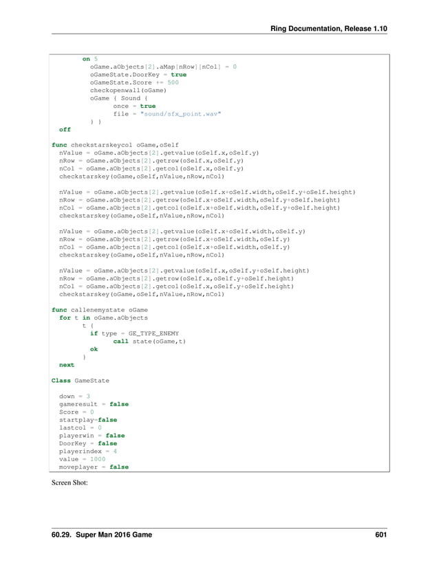 Ring Documentation, Release 1.10 on 5 oGame.aObjects[2].aMap[nRow][nCol] = 0 oGameState.DoorKey = true oGameState.Score += 500 checkopenwall(oGame) oGame { Sound { once = true file = "sound/sfx_point.wav" } } off func checkstarskeycol oGame,oSelf nValue = oGame.aObjects[2].getvalue(oSelf.x,oSelf.y) nRow = oGame.aObjects[2].getrow(oSelf.x,oSelf.y) nCol = oGame.aObjects[2].getcol(oSelf.x,oSelf.y) checkstarskey(oGame,oSelf,nValue,nRow,nCol) nValue = oGame.aObjects[2].getvalue(oSelf.x+oSelf.width,oSelf.y+oSelf.height) nRow = oGame.aObjects[2].getrow(oSelf.x+oSelf.width,oSelf.y+oSelf.height) nCol = oGame.aObjects[2].getcol(oSelf.x+oSelf.width,oSelf.y+oSelf.height) checkstarskey(oGame,oSelf,nValue,nRow,nCol) nValue = oGame.aObjects[2].getvalue(oSelf.x+oSelf.width,oSelf.y) nRow = oGame.aObjects[2].getrow(oSelf.x+oSelf.width,oSelf.y) nCol = oGame.aObjects[2].getcol(oSelf.x+oSelf.width,oSelf.y) checkstarskey(oGame,oSelf,nValue,nRow,nCol) nValue = oGame.aObjects[2].getvalue(oSelf.x,oSelf.y+oSelf.height) nRow = oGame.aObjects[2].getrow(oSelf.x,oSelf.y+oSelf.height) nCol = oGame.aObjects[2].getcol(oSelf.x,oSelf.y+oSelf.height) checkstarskey(oGame,oSelf,nValue,nRow,nCol) func callenemystate oGame for t in oGame.aObjects t { if type = GE_TYPE_ENEMY call state(oGame,t) ok } next Class GameState down = 3 gameresult = false Score = 0 startplay=false lastcol = 0 playerwin = false DoorKey = false playerindex = 4 value = 1000 moveplayer = false Screen Shot: 60.29. Super Man 2016 Game 601 