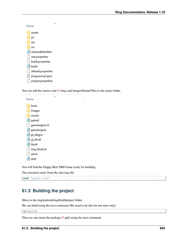 Ring Documentation, Release 1.10 You can add the source code (*.ring) and Images/Sound Files to the assets folder. You will find the Flappy Bird 3000 Game ready for building. The execution starts from the start.ring file load "game2.ring" 61.3 Building the project Move to the ring/android/ringlibsdl/project folder We can build using the next command (We need to do this for one time only). ndk-build Then we can create the package (*.apk) using the next command. 61.3. Building the project 604 
