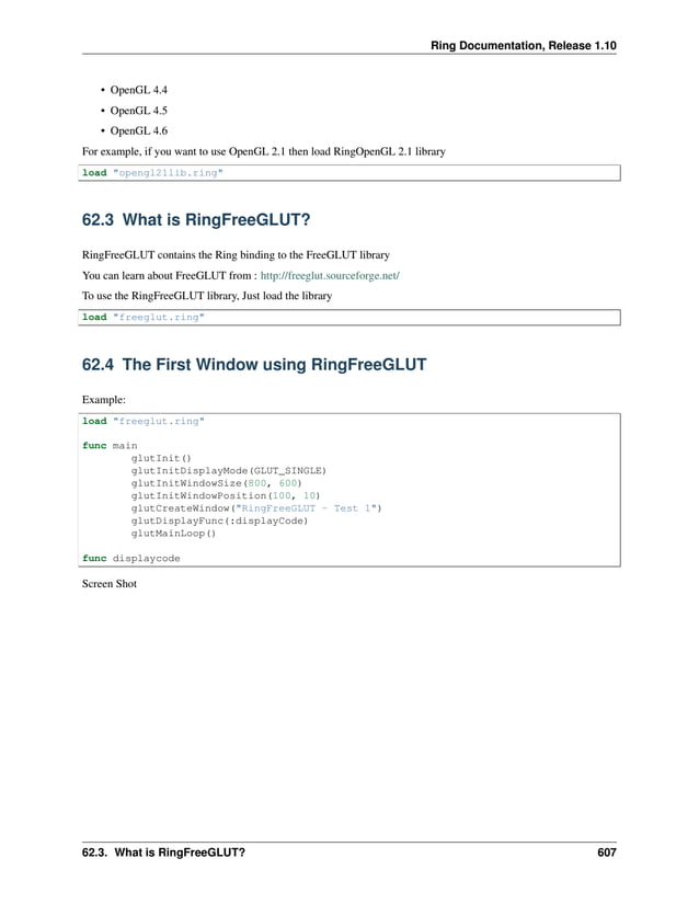 Ring Documentation, Release 1.10 • OpenGL 4.4 • OpenGL 4.5 • OpenGL 4.6 For example, if you want to use OpenGL 2.1 then load RingOpenGL 2.1 library load "opengl21lib.ring" 62.3 What is RingFreeGLUT? RingFreeGLUT contains the Ring binding to the FreeGLUT library You can learn about FreeGLUT from : http://freeglut.sourceforge.net/ To use the RingFreeGLUT library, Just load the library load "freeglut.ring" 62.4 The First Window using RingFreeGLUT Example: load "freeglut.ring" func main glutInit() glutInitDisplayMode(GLUT_SINGLE) glutInitWindowSize(800, 600) glutInitWindowPosition(100, 10) glutCreateWindow("RingFreeGLUT - Test 1") glutDisplayFunc(:displayCode) glutMainLoop() func displaycode Screen Shot 62.3. What is RingFreeGLUT? 607 