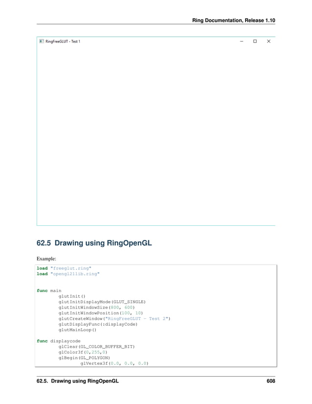 Ring Documentation, Release 1.10 62.5 Drawing using RingOpenGL Example: load "freeglut.ring" load "opengl21lib.ring" func main glutInit() glutInitDisplayMode(GLUT_SINGLE) glutInitWindowSize(800, 600) glutInitWindowPosition(100, 10) glutCreateWindow("RingFreeGLUT - Test 2") glutDisplayFunc(:displayCode) glutMainLoop() func displaycode glClear(GL_COLOR_BUFFER_BIT) glColor3f(0,255,0) glBegin(GL_POLYGON) glVertex3f(0.0, 0.0, 0.0) 62.5. Drawing using RingOpenGL 608 