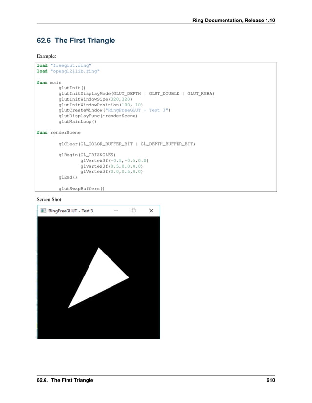 Ring Documentation, Release 1.10 62.6 The First Triangle Example: load "freeglut.ring" load "opengl21lib.ring" func main glutInit() glutInitDisplayMode(GLUT_DEPTH | GLUT_DOUBLE | GLUT_RGBA) glutInitWindowSize(320,320) glutInitWindowPosition(100, 10) glutCreateWindow("RingFreeGLUT - Test 3") glutDisplayFunc(:renderScene) glutMainLoop() func renderScene glClear(GL_COLOR_BUFFER_BIT | GL_DEPTH_BUFFER_BIT) glBegin(GL_TRIANGLES) glVertex3f(-0.5,-0.5,0.0) glVertex3f(0.5,0.0,0.0) glVertex3f(0.0,0.5,0.0) glEnd() glutSwapBuffers() Screen Shot 62.6. The First Triangle 610 