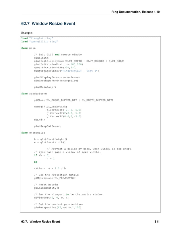Ring Documentation, Release 1.10 62.7 Window Resize Event Example: load "freeglut.ring" load "opengl21lib.ring" func main // init GLUT and create window glutInit() glutInitDisplayMode(GLUT_DEPTH | GLUT_DOUBLE | GLUT_RGBA) glutInitWindowPosition(100,100) glutInitWindowSize(320,320) glutCreateWindow("RingFreeGLUT - Test 4") glutDisplayFunc(:renderScene) glutReshapeFunc(:changeSize) glutMainLoop() func renderScene glClear(GL_COLOR_BUFFER_BIT | GL_DEPTH_BUFFER_BIT) glBegin(GL_TRIANGLES) glVertex3f(-2,-2,-5.0) glVertex3f(2,0.0,-5.0) glVertex3f(0.0,2,-5.0) glEnd() glutSwapBuffers() func changesize h = glutEventHeight() w = glutEventWidth() // Prevent a divide by zero, when window is too short // (you cant make a window of zero width). if (h = 0) h = 1 ok ratio = w * 1.0 / h // Use the Projection Matrix glMatrixMode(GL_PROJECTION) // Reset Matrix glLoadIdentity() // Set the viewport to be the entire window glViewport(0, 0, w, h) // Set the correct perspective. gluPerspective(45,ratio,1,100) 62.7. Window Resize Event 611 