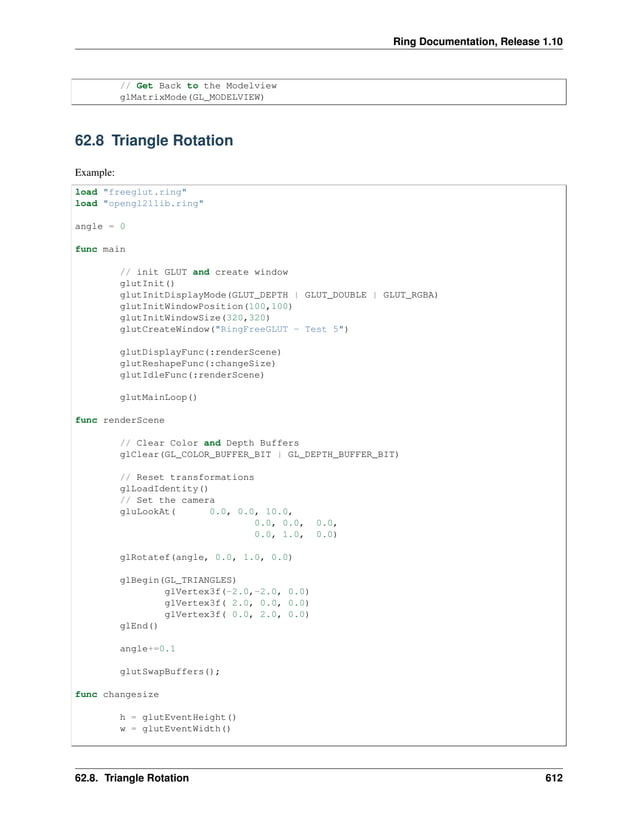 Ring Documentation, Release 1.10 // Get Back to the Modelview glMatrixMode(GL_MODELVIEW) 62.8 Triangle Rotation Example: load "freeglut.ring" load "opengl21lib.ring" angle = 0 func main // init GLUT and create window glutInit() glutInitDisplayMode(GLUT_DEPTH | GLUT_DOUBLE | GLUT_RGBA) glutInitWindowPosition(100,100) glutInitWindowSize(320,320) glutCreateWindow("RingFreeGLUT - Test 5") glutDisplayFunc(:renderScene) glutReshapeFunc(:changeSize) glutIdleFunc(:renderScene) glutMainLoop() func renderScene // Clear Color and Depth Buffers glClear(GL_COLOR_BUFFER_BIT | GL_DEPTH_BUFFER_BIT) // Reset transformations glLoadIdentity() // Set the camera gluLookAt( 0.0, 0.0, 10.0, 0.0, 0.0, 0.0, 0.0, 1.0, 0.0) glRotatef(angle, 0.0, 1.0, 0.0) glBegin(GL_TRIANGLES) glVertex3f(-2.0,-2.0, 0.0) glVertex3f( 2.0, 0.0, 0.0) glVertex3f( 0.0, 2.0, 0.0) glEnd() angle+=0.1 glutSwapBuffers(); func changesize h = glutEventHeight() w = glutEventWidth() 62.8. Triangle Rotation 612 