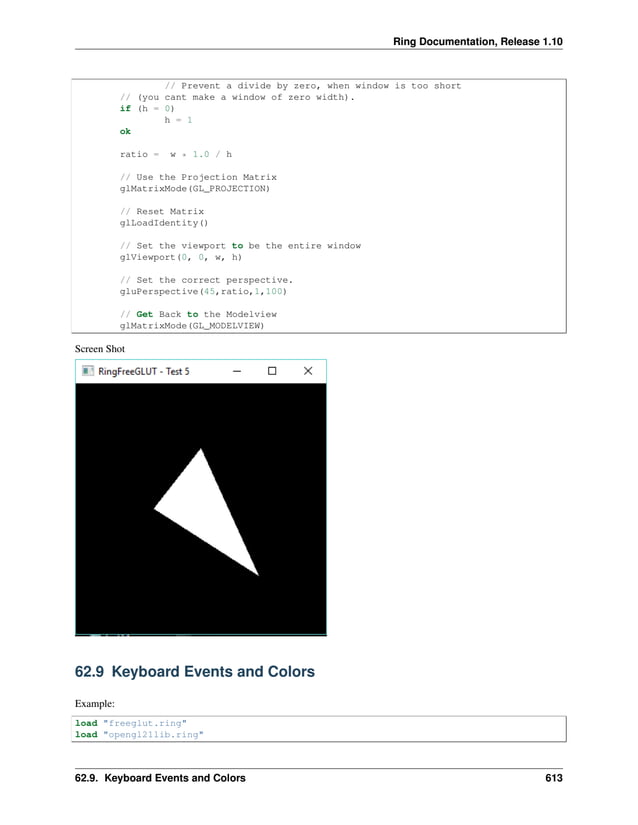 Ring Documentation, Release 1.10 // Prevent a divide by zero, when window is too short // (you cant make a window of zero width). if (h = 0) h = 1 ok ratio = w * 1.0 / h // Use the Projection Matrix glMatrixMode(GL_PROJECTION) // Reset Matrix glLoadIdentity() // Set the viewport to be the entire window glViewport(0, 0, w, h) // Set the correct perspective. gluPerspective(45,ratio,1,100) // Get Back to the Modelview glMatrixMode(GL_MODELVIEW) Screen Shot 62.9 Keyboard Events and Colors Example: load "freeglut.ring" load "opengl21lib.ring" 62.9. Keyboard Events and Colors 613 