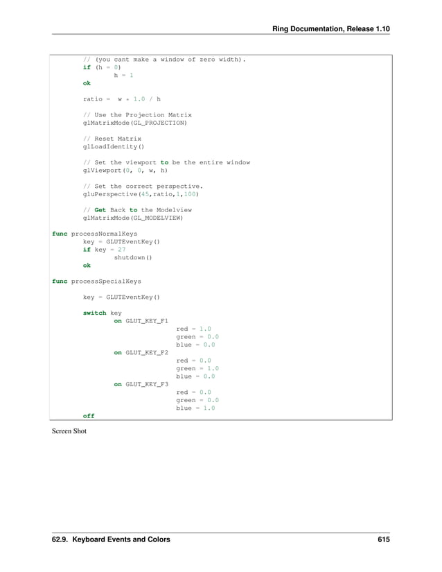 Ring Documentation, Release 1.10 // (you cant make a window of zero width). if (h = 0) h = 1 ok ratio = w * 1.0 / h // Use the Projection Matrix glMatrixMode(GL_PROJECTION) // Reset Matrix glLoadIdentity() // Set the viewport to be the entire window glViewport(0, 0, w, h) // Set the correct perspective. gluPerspective(45,ratio,1,100) // Get Back to the Modelview glMatrixMode(GL_MODELVIEW) func processNormalKeys key = GLUTEventKey() if key = 27 shutdown() ok func processSpecialKeys key = GLUTEventKey() switch key on GLUT_KEY_F1 red = 1.0 green = 0.0 blue = 0.0 on GLUT_KEY_F2 red = 0.0 green = 1.0 blue = 0.0 on GLUT_KEY_F3 red = 0.0 green = 0.0 blue = 1.0 off Screen Shot 62.9. Keyboard Events and Colors 615 