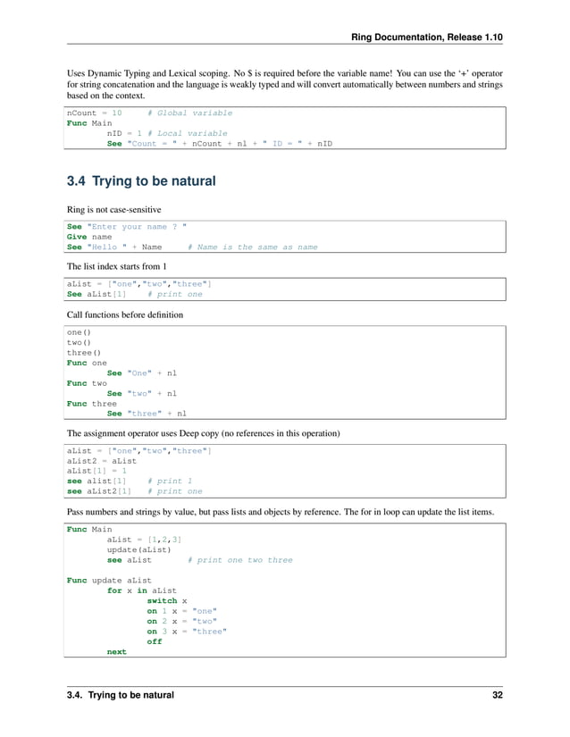 Ring Documentation, Release 1.10 Uses Dynamic Typing and Lexical scoping. No $ is required before the variable name! You can use the ‘+’ operator for string concatenation and the language is weakly typed and will convert automatically between numbers and strings based on the context. nCount = 10 # Global variable Func Main nID = 1 # Local variable See "Count = " + nCount + nl + " ID = " + nID 3.4 Trying to be natural Ring is not case-sensitive See "Enter your name ? " Give name See "Hello " + Name # Name is the same as name The list index starts from 1 aList = ["one","two","three"] See aList[1] # print one Call functions before definition one() two() three() Func one See "One" + nl Func two See "two" + nl Func three See "three" + nl The assignment operator uses Deep copy (no references in this operation) aList = ["one","two","three"] aList2 = aList aList[1] = 1 see alist[1] # print 1 see aList2[1] # print one Pass numbers and strings by value, but pass lists and objects by reference. The for in loop can update the list items. Func Main aList = [1,2,3] update(aList) see aList # print one two three Func update aList for x in aList switch x on 1 x = "one" on 2 x = "two" on 3 x = "three" off next 3.4. Trying to be natural 32 
