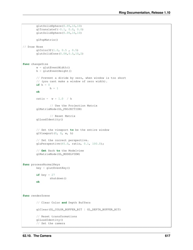 Ring Documentation, Release 1.10 glutSolidSphere(0.05,10,10) glTranslatef(-0.1, 0.0, 0.0) glutSolidSphere(0.05,10,10) glPopMatrix() // Draw Nose glColor3f(1.0, 0.5 , 0.5) glutSolidCone(0.08,0.5,10,2) func changeSize w = glutEventWidth() h = glutEventHeight() // Prevent a divide by zero, when window is too short // (you cant make a window of zero width). if h = 0 h = 1 ok ratio = w * 1.0 / h // Use the Projection Matrix glMatrixMode(GL_PROJECTION) // Reset Matrix glLoadIdentity() // Set the viewport to be the entire window glViewport(0, 0, w, h) // Set the correct perspective. gluPerspective(45.0, ratio, 0.1, 100.0); // Get Back to the Modelview glMatrixMode(GL_MODELVIEW) func processNormalKeys key = glutEventKey() if key = 27 shutdown() ok func renderScene // Clear Color and Depth Buffers glClear(GL_COLOR_BUFFER_BIT | GL_DEPTH_BUFFER_BIT) // Reset transformations glLoadIdentity() // Set the camera 62.10. The Camera 617 