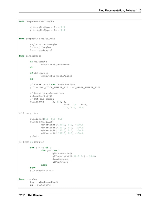 Ring Documentation, Release 1.10 func computePos deltaMove x += deltaMove * lx * 0.1 z += deltaMove * lz * 0.1 func computeDir deltaAngle angle += deltaAngle lx = sin(angle) lz = -cos(angle) func renderScene if deltaMove computePos(deltaMove) ok if deltaAngle computeDir(deltaAngle) ok // Clear Color and Depth Buffers glClear(GL_COLOR_BUFFER_BIT | GL_DEPTH_BUFFER_BIT) // Reset transformations glLoadIdentity() // Set the camera gluLookAt( x, 1.0, z, x+lx, 1.0, z+lz, 0.0, 1.0, 0.0) // Draw ground glColor3f(0.9, 0.9, 0.9) glBegin(GL_QUADS) glVertex3f(-100.0, 0.0, -100.0) glVertex3f(-100.0, 0.0, 100.0) glVertex3f( 100.0, 0.0, 100.0) glVertex3f( 100.0, 0.0, -100.0) glEnd() // Draw 36 SnowMen for i = -3 to 2 for j=-3 to 2 glPushMatrix() glTranslatef(i*10.0,0,j * 10.0) drawSnowMan() glPopMatrix() next next glutSwapBuffers() func pressKey key = glutEventKey() xx = glutEventX() 62.10. The Camera 621 