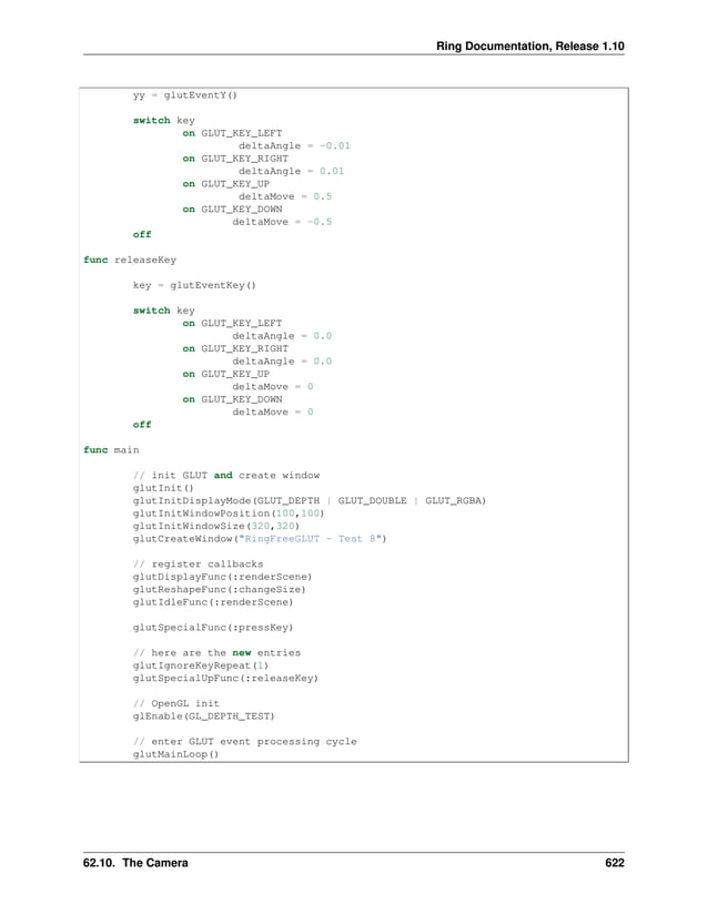 Ring Documentation, Release 1.10 yy = glutEventY() switch key on GLUT_KEY_LEFT deltaAngle = -0.01 on GLUT_KEY_RIGHT deltaAngle = 0.01 on GLUT_KEY_UP deltaMove = 0.5 on GLUT_KEY_DOWN deltaMove = -0.5 off func releaseKey key = glutEventKey() switch key on GLUT_KEY_LEFT deltaAngle = 0.0 on GLUT_KEY_RIGHT deltaAngle = 0.0 on GLUT_KEY_UP deltaMove = 0 on GLUT_KEY_DOWN deltaMove = 0 off func main // init GLUT and create window glutInit() glutInitDisplayMode(GLUT_DEPTH | GLUT_DOUBLE | GLUT_RGBA) glutInitWindowPosition(100,100) glutInitWindowSize(320,320) glutCreateWindow("RingFreeGLUT - Test 8") // register callbacks glutDisplayFunc(:renderScene) glutReshapeFunc(:changeSize) glutIdleFunc(:renderScene) glutSpecialFunc(:pressKey) // here are the new entries glutIgnoreKeyRepeat(1) glutSpecialUpFunc(:releaseKey) // OpenGL init glEnable(GL_DEPTH_TEST) // enter GLUT event processing cycle glutMainLoop() 62.10. The Camera 622 