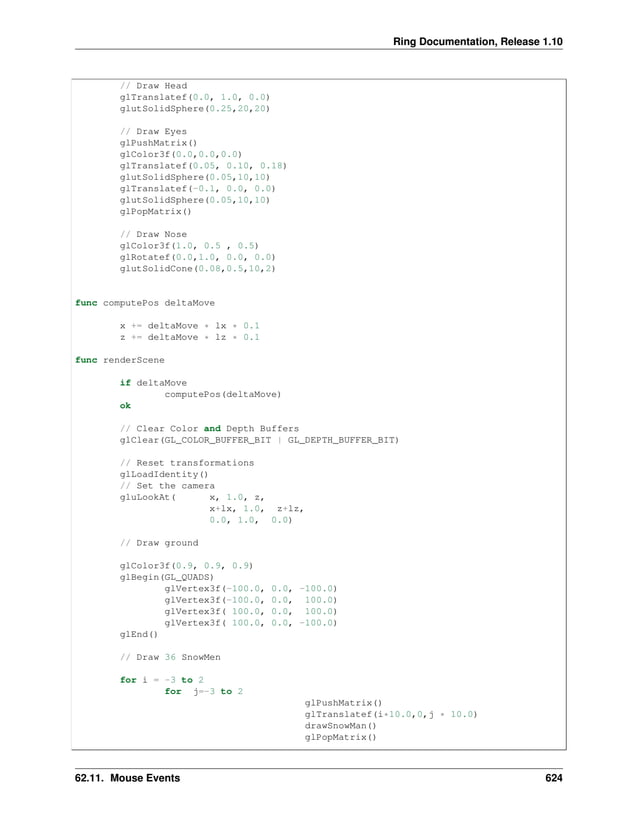 Ring Documentation, Release 1.10 // Draw Head glTranslatef(0.0, 1.0, 0.0) glutSolidSphere(0.25,20,20) // Draw Eyes glPushMatrix() glColor3f(0.0,0.0,0.0) glTranslatef(0.05, 0.10, 0.18) glutSolidSphere(0.05,10,10) glTranslatef(-0.1, 0.0, 0.0) glutSolidSphere(0.05,10,10) glPopMatrix() // Draw Nose glColor3f(1.0, 0.5 , 0.5) glRotatef(0.0,1.0, 0.0, 0.0) glutSolidCone(0.08,0.5,10,2) func computePos deltaMove x += deltaMove * lx * 0.1 z += deltaMove * lz * 0.1 func renderScene if deltaMove computePos(deltaMove) ok // Clear Color and Depth Buffers glClear(GL_COLOR_BUFFER_BIT | GL_DEPTH_BUFFER_BIT) // Reset transformations glLoadIdentity() // Set the camera gluLookAt( x, 1.0, z, x+lx, 1.0, z+lz, 0.0, 1.0, 0.0) // Draw ground glColor3f(0.9, 0.9, 0.9) glBegin(GL_QUADS) glVertex3f(-100.0, 0.0, -100.0) glVertex3f(-100.0, 0.0, 100.0) glVertex3f( 100.0, 0.0, 100.0) glVertex3f( 100.0, 0.0, -100.0) glEnd() // Draw 36 SnowMen for i = -3 to 2 for j=-3 to 2 glPushMatrix() glTranslatef(i*10.0,0,j * 10.0) drawSnowMan() glPopMatrix() 62.11. Mouse Events 624 