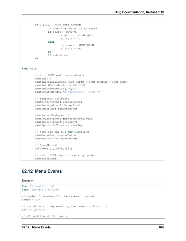 Ring Documentation, Release 1.10 if button = GLUT_LEFT_BUTTON // when the button is released if state = GLUT_UP angle += deltaAngle xOrigin = -1 else // state = GLUT_DOWN xOrigin = xx ok fflush(stdout) ok func main // init GLUT and create window glutInit() glutInitDisplayMode(GLUT_DEPTH | GLUT_DOUBLE | GLUT_RGBA) glutInitWindowPosition(100,100) glutInitWindowSize(320,320) glutCreateWindow("RingFreeGLUT - Test 9") // register callbacks glutDisplayFunc(:renderScene) glutReshapeFunc(:changeSize) glutIdleFunc(:renderScene) glutIgnoreKeyRepeat(1) glutKeyboardFunc(:processNormalKeys) glutSpecialFunc(:pressKey) glutSpecialUpFunc(:releaseKey) // here are the two new functions glutMouseFunc(:mouseButton) glutMotionFunc(:mouseMove) // OpenGL init glEnable(GL_DEPTH_TEST) // enter GLUT event processing cycle glutMainLoop() 62.12 Menu Events Example: load "freeglut.ring" load "opengl21lib.ring" // angle of rotation for the camera direction angle = 0.0 // actual vector representing the camera's direction lx=0.0 lz=-1.0 // XZ position of the camera 62.12. Menu Events 626 