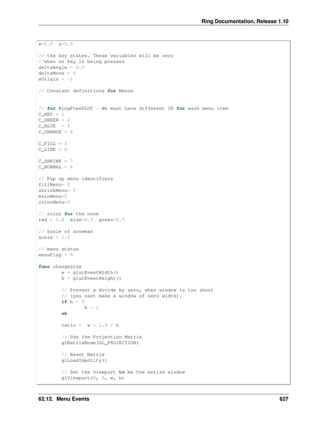 Ring Documentation, Release 1.10 x=0.0 z=5.0 // the key states. These variables will be zero //when no key is being presses deltaAngle = 0.0 deltaMove = 0 xOrigin = -1 // Constant definitions for Menus // for RingFreeGLUT - We must have different ID for each menu item C_RED = 1 C_GREEN = 2 C_BLUE = 3 C_ORANGE = 4 C_FILL = 5 C_LINE = 6 C_SHRINK = 7 C_NORMAL = 8 // Pop up menu identifiers fillMenu= 0 shrinkMenu= 0 mainMenu=0 colorMenu=0 // color for the nose red = 1.0 blue=0.5 green=0.5 // scale of snowman scale = 1.0 // menu status menuFlag = 0 func changeSize w = glutEventWidth() h = glutEventHeight() // Prevent a divide by zero, when window is too short // (you cant make a window of zero width). if h = 0 h = 1 ok ratio = w * 1.0 / h // Use the Projection Matrix glMatrixMode(GL_PROJECTION) // Reset Matrix glLoadIdentity() // Set the viewport to be the entire window glViewport(0, 0, w, h) 62.12. Menu Events 627 