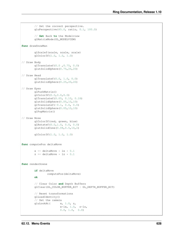 Ring Documentation, Release 1.10 // Set the correct perspective. gluPerspective(45.0, ratio, 0.1, 100.0) // Get Back to the Modelview glMatrixMode(GL_MODELVIEW) func drawSnowMan glScalef(scale, scale, scale) glColor3f(1.0, 1.0, 1.0) // Draw Body glTranslatef(0.0 ,0.75, 0.0) glutSolidSphere(0.75,20,20) // Draw Head glTranslatef(0.0, 1.0, 0.0) glutSolidSphere(0.25,20,20) // Draw Eyes glPushMatrix() glColor3f(0.0,0.0,0.0) glTranslatef(0.05, 0.10, 0.18) glutSolidSphere(0.05,10,10) glTranslatef(-0.1, 0.0, 0.0) glutSolidSphere(0.05,10,10) glPopMatrix() // Draw Nose glColor3f(red, green, blue) glRotatef(0.0,1.0, 0.0, 0.0) glutSolidCone(0.08,0.5,10,2) glColor3f(1.0, 1.0, 1.0) func computePos deltaMove x += deltaMove * lx * 0.1 z += deltaMove * lz * 0.1 func renderScene if deltaMove computePos(deltaMove) ok // Clear Color and Depth Buffers glClear(GL_COLOR_BUFFER_BIT | GL_DEPTH_BUFFER_BIT) // Reset transformations glLoadIdentity() // Set the camera gluLookAt( x, 1.0, z, x+lx, 1.0, z+lz, 0.0, 1.0, 0.0) 62.12. Menu Events 628 