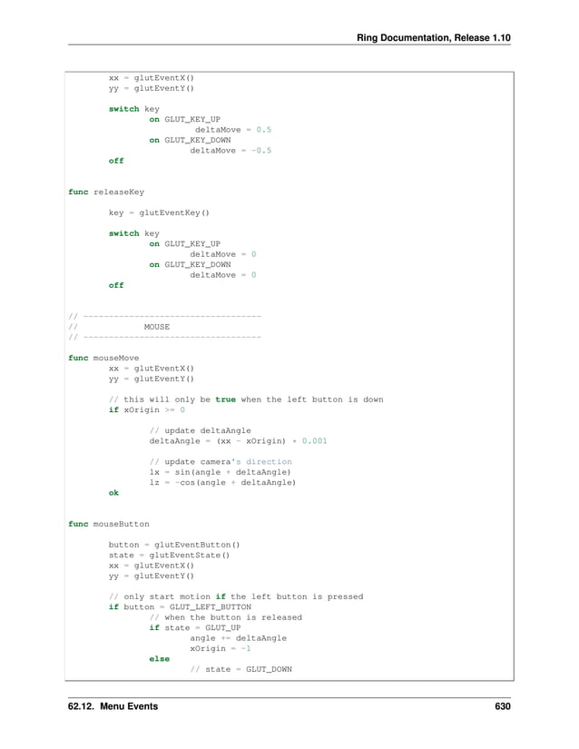 Ring Documentation, Release 1.10 xx = glutEventX() yy = glutEventY() switch key on GLUT_KEY_UP deltaMove = 0.5 on GLUT_KEY_DOWN deltaMove = -0.5 off func releaseKey key = glutEventKey() switch key on GLUT_KEY_UP deltaMove = 0 on GLUT_KEY_DOWN deltaMove = 0 off // ----------------------------------- // MOUSE // ----------------------------------- func mouseMove xx = glutEventX() yy = glutEventY() // this will only be true when the left button is down if xOrigin >= 0 // update deltaAngle deltaAngle = (xx - xOrigin) * 0.001 // update camera's direction lx = sin(angle + deltaAngle) lz = -cos(angle + deltaAngle) ok func mouseButton button = glutEventButton() state = glutEventState() xx = glutEventX() yy = glutEventY() // only start motion if the left button is pressed if button = GLUT_LEFT_BUTTON // when the button is released if state = GLUT_UP angle += deltaAngle xOrigin = -1 else // state = GLUT_DOWN 62.12. Menu Events 630 