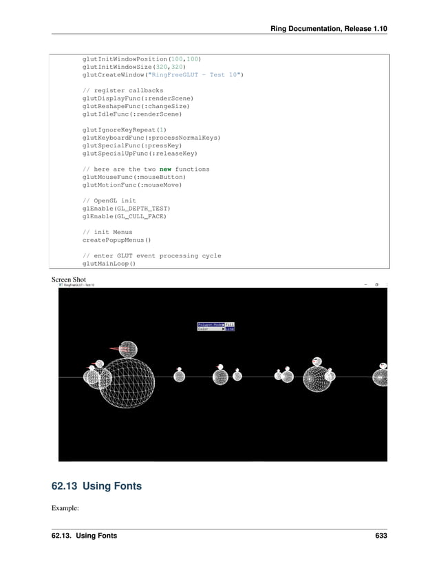Ring Documentation, Release 1.10 glutInitWindowPosition(100,100) glutInitWindowSize(320,320) glutCreateWindow("RingFreeGLUT - Test 10") // register callbacks glutDisplayFunc(:renderScene) glutReshapeFunc(:changeSize) glutIdleFunc(:renderScene) glutIgnoreKeyRepeat(1) glutKeyboardFunc(:processNormalKeys) glutSpecialFunc(:pressKey) glutSpecialUpFunc(:releaseKey) // here are the two new functions glutMouseFunc(:mouseButton) glutMotionFunc(:mouseMove) // OpenGL init glEnable(GL_DEPTH_TEST) glEnable(GL_CULL_FACE) // init Menus createPopupMenus() // enter GLUT event processing cycle glutMainLoop() Screen Shot 62.13 Using Fonts Example: 62.13. Using Fonts 633 