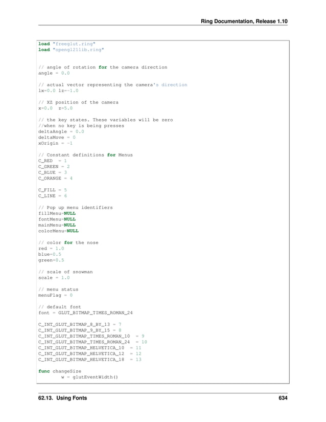 Ring Documentation, Release 1.10 load "freeglut.ring" load "opengl21lib.ring" // angle of rotation for the camera direction angle = 0.0 // actual vector representing the camera's direction lx=0.0 lz=-1.0 // XZ position of the camera x=0.0 z=5.0 // the key states. These variables will be zero //when no key is being presses deltaAngle = 0.0 deltaMove = 0 xOrigin = -1 // Constant definitions for Menus C_RED = 1 C_GREEN = 2 C_BLUE = 3 C_ORANGE = 4 C_FILL = 5 C_LINE = 6 // Pop up menu identifiers fillMenu=NULL fontMenu=NULL mainMenu=NULL colorMenu=NULL // color for the nose red = 1.0 blue=0.5 green=0.5 // scale of snowman scale = 1.0 // menu status menuFlag = 0 // default font font = GLUT_BITMAP_TIMES_ROMAN_24 C_INT_GLUT_BITMAP_8_BY_13 = 7 C_INT_GLUT_BITMAP_9_BY_15 = 8 C_INT_GLUT_BITMAP_TIMES_ROMAN_10 = 9 C_INT_GLUT_BITMAP_TIMES_ROMAN_24 = 10 C_INT_GLUT_BITMAP_HELVETICA_10 = 11 C_INT_GLUT_BITMAP_HELVETICA_12 = 12 C_INT_GLUT_BITMAP_HELVETICA_18 = 13 func changeSize w = glutEventWidth() 62.13. Using Fonts 634 