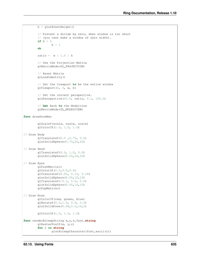 Ring Documentation, Release 1.10 h = glutEventHeight() // Prevent a divide by zero, when window is too short // (you cant make a window of zero width). if h = 0 h = 1 ok ratio = w * 1.0 / h // Use the Projection Matrix glMatrixMode(GL_PROJECTION) // Reset Matrix glLoadIdentity() // Set the viewport to be the entire window glViewport(0, 0, w, h) // Set the correct perspective. gluPerspective(45.0, ratio, 0.1, 100.0) // Get Back to the Modelview glMatrixMode(GL_MODELVIEW) func drawSnowMan glScalef(scale, scale, scale) glColor3f(1.0, 1.0, 1.0) // Draw Body glTranslatef(0.0 ,0.75, 0.0) glutSolidSphere(0.75,20,20) // Draw Head glTranslatef(0.0, 1.0, 0.0) glutSolidSphere(0.25,20,20) // Draw Eyes glPushMatrix() glColor3f(0.0,0.0,0.0) glTranslatef(0.05, 0.10, 0.18) glutSolidSphere(0.05,10,10) glTranslatef(-0.1, 0.0, 0.0) glutSolidSphere(0.05,10,10) glPopMatrix() // Draw Nose glColor3f(red, green, blue) glRotatef(0.0,1.0, 0.0, 0.0) glutSolidCone(0.08,0.5,10,2) glColor3f(1.0, 1.0, 1.0) func renderBitmapString x,y,z,font,string glRasterPos3f(x, y,z) for c in string glutBitmapCharacter(font,ascii(c)) 62.13. Using Fonts 635 