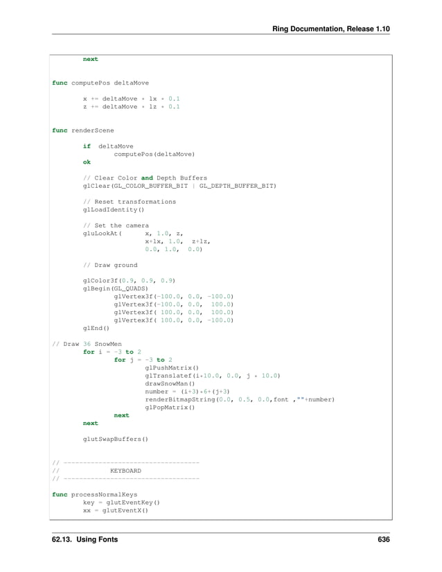 Ring Documentation, Release 1.10 next func computePos deltaMove x += deltaMove * lx * 0.1 z += deltaMove * lz * 0.1 func renderScene if deltaMove computePos(deltaMove) ok // Clear Color and Depth Buffers glClear(GL_COLOR_BUFFER_BIT | GL_DEPTH_BUFFER_BIT) // Reset transformations glLoadIdentity() // Set the camera gluLookAt( x, 1.0, z, x+lx, 1.0, z+lz, 0.0, 1.0, 0.0) // Draw ground glColor3f(0.9, 0.9, 0.9) glBegin(GL_QUADS) glVertex3f(-100.0, 0.0, -100.0) glVertex3f(-100.0, 0.0, 100.0) glVertex3f( 100.0, 0.0, 100.0) glVertex3f( 100.0, 0.0, -100.0) glEnd() // Draw 36 SnowMen for i = -3 to 2 for j = -3 to 2 glPushMatrix() glTranslatef(i*10.0, 0.0, j * 10.0) drawSnowMan() number = (i+3)*6+(j+3) renderBitmapString(0.0, 0.5, 0.0,font ,""+number) glPopMatrix() next next glutSwapBuffers() // ----------------------------------- // KEYBOARD // ----------------------------------- func processNormalKeys key = glutEventKey() xx = glutEventX() 62.13. Using Fonts 636 