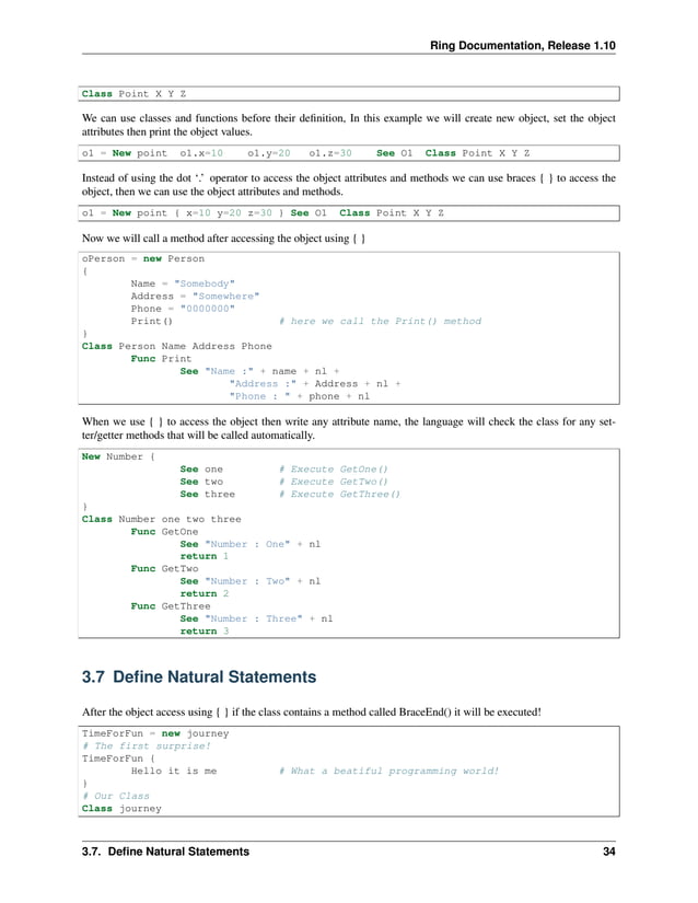 Ring Documentation, Release 1.10 Class Point X Y Z We can use classes and functions before their definition, In this example we will create new object, set the object attributes then print the object values. o1 = New point o1.x=10 o1.y=20 o1.z=30 See O1 Class Point X Y Z Instead of using the dot ‘.’ operator to access the object attributes and methods we can use braces { } to access the object, then we can use the object attributes and methods. o1 = New point { x=10 y=20 z=30 } See O1 Class Point X Y Z Now we will call a method after accessing the object using { } oPerson = new Person { Name = "Somebody" Address = "Somewhere" Phone = "0000000" Print() # here we call the Print() method } Class Person Name Address Phone Func Print See "Name :" + name + nl + "Address :" + Address + nl + "Phone : " + phone + nl When we use { } to access the object then write any attribute name, the language will check the class for any set- ter/getter methods that will be called automatically. New Number { See one # Execute GetOne() See two # Execute GetTwo() See three # Execute GetThree() } Class Number one two three Func GetOne See "Number : One" + nl return 1 Func GetTwo See "Number : Two" + nl return 2 Func GetThree See "Number : Three" + nl return 3 3.7 Define Natural Statements After the object access using { } if the class contains a method called BraceEnd() it will be executed! TimeForFun = new journey # The first surprise! TimeForFun { Hello it is me # What a beatiful programming world! } # Our Class Class journey 3.7. Define Natural Statements 34 