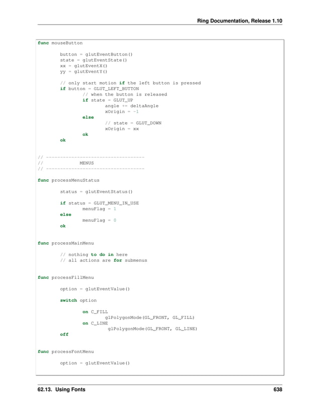 Ring Documentation, Release 1.10 func mouseButton button = glutEventButton() state = glutEventState() xx = glutEventX() yy = glutEventY() // only start motion if the left button is pressed if button = GLUT_LEFT_BUTTON // when the button is released if state = GLUT_UP angle += deltaAngle xOrigin = -1 else // state = GLUT_DOWN xOrigin = xx ok ok // ----------------------------------- // MENUS // ----------------------------------- func processMenuStatus status = glutEventStatus() if status = GLUT_MENU_IN_USE menuFlag = 1 else menuFlag = 0 ok func processMainMenu // nothing to do in here // all actions are for submenus func processFillMenu option = glutEventValue() switch option on C_FILL glPolygonMode(GL_FRONT, GL_FILL) on C_LINE glPolygonMode(GL_FRONT, GL_LINE) off func processFontMenu option = glutEventValue() 62.13. Using Fonts 638 