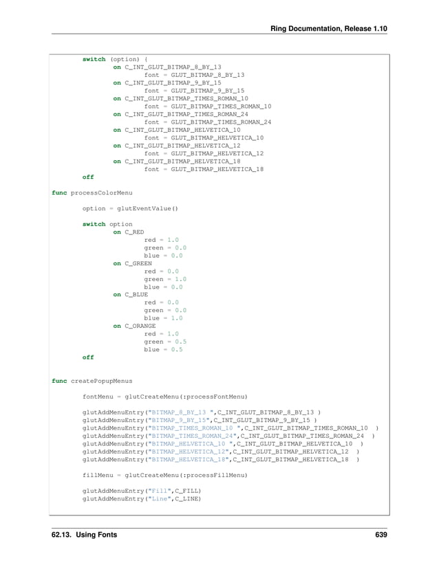 Ring Documentation, Release 1.10 switch (option) { on C_INT_GLUT_BITMAP_8_BY_13 font = GLUT_BITMAP_8_BY_13 on C_INT_GLUT_BITMAP_9_BY_15 font = GLUT_BITMAP_9_BY_15 on C_INT_GLUT_BITMAP_TIMES_ROMAN_10 font = GLUT_BITMAP_TIMES_ROMAN_10 on C_INT_GLUT_BITMAP_TIMES_ROMAN_24 font = GLUT_BITMAP_TIMES_ROMAN_24 on C_INT_GLUT_BITMAP_HELVETICA_10 font = GLUT_BITMAP_HELVETICA_10 on C_INT_GLUT_BITMAP_HELVETICA_12 font = GLUT_BITMAP_HELVETICA_12 on C_INT_GLUT_BITMAP_HELVETICA_18 font = GLUT_BITMAP_HELVETICA_18 off func processColorMenu option = glutEventValue() switch option on C_RED red = 1.0 green = 0.0 blue = 0.0 on C_GREEN red = 0.0 green = 1.0 blue = 0.0 on C_BLUE red = 0.0 green = 0.0 blue = 1.0 on C_ORANGE red = 1.0 green = 0.5 blue = 0.5 off func createPopupMenus fontMenu = glutCreateMenu(:processFontMenu) glutAddMenuEntry("BITMAP_8_BY_13 ",C_INT_GLUT_BITMAP_8_BY_13 ) glutAddMenuEntry("BITMAP_9_BY_15",C_INT_GLUT_BITMAP_9_BY_15 ) glutAddMenuEntry("BITMAP_TIMES_ROMAN_10 ",C_INT_GLUT_BITMAP_TIMES_ROMAN_10 ) glutAddMenuEntry("BITMAP_TIMES_ROMAN_24",C_INT_GLUT_BITMAP_TIMES_ROMAN_24 ) glutAddMenuEntry("BITMAP_HELVETICA_10 ",C_INT_GLUT_BITMAP_HELVETICA_10 ) glutAddMenuEntry("BITMAP_HELVETICA_12",C_INT_GLUT_BITMAP_HELVETICA_12 ) glutAddMenuEntry("BITMAP_HELVETICA_18",C_INT_GLUT_BITMAP_HELVETICA_18 ) fillMenu = glutCreateMenu(:processFillMenu) glutAddMenuEntry("Fill",C_FILL) glutAddMenuEntry("Line",C_LINE) 62.13. Using Fonts 639 