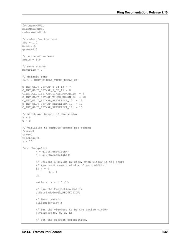 Ring Documentation, Release 1.10 fontMenu=NULL mainMenu=NULL colorMenu=NULL // color for the nose red = 1.0 blue=0.5 green=0.5 // scale of snowman scale = 1.0 // menu status menuFlag = 0 // default font font = GLUT_BITMAP_TIMES_ROMAN_24 C_INT_GLUT_BITMAP_8_BY_13 = 7 C_INT_GLUT_BITMAP_9_BY_15 = 8 C_INT_GLUT_BITMAP_TIMES_ROMAN_10 = 9 C_INT_GLUT_BITMAP_TIMES_ROMAN_24 = 10 C_INT_GLUT_BITMAP_HELVETICA_10 = 11 C_INT_GLUT_BITMAP_HELVETICA_12 = 12 C_INT_GLUT_BITMAP_HELVETICA_18 = 13 // width and height of the window h = 0 w = 0 // variables to compute frames per second frame=0 time=0 timebase=0 s = "" func changeSize w = glutEventWidth() h = glutEventHeight() // Prevent a divide by zero, when window is too short // (you cant make a window of zero width). if h = 0 h = 1 ok ratio = w * 1.0 / h // Use the Projection Matrix glMatrixMode(GL_PROJECTION) // Reset Matrix glLoadIdentity() // Set the viewport to be the entire window glViewport(0, 0, w, h) // Set the correct perspective. 62.14. Frames Per Second 642 