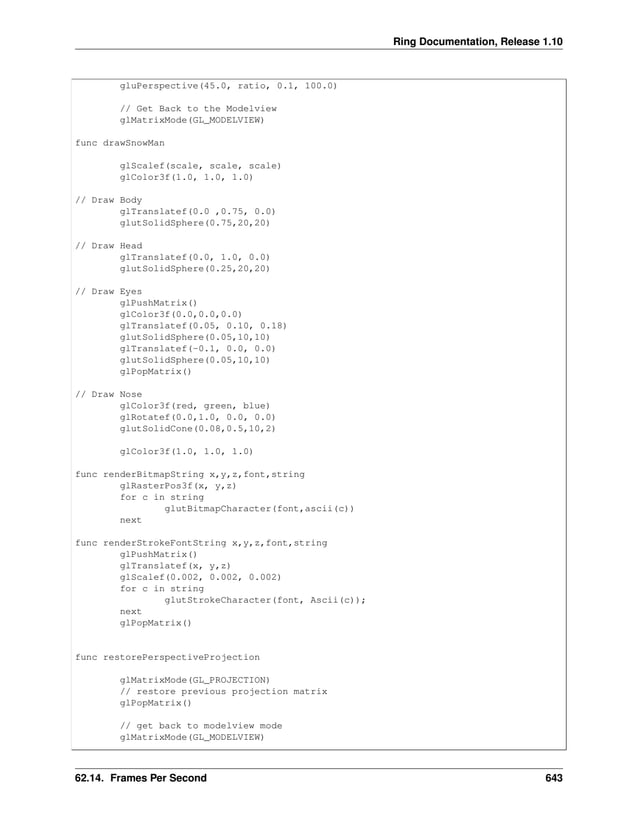 Ring Documentation, Release 1.10 gluPerspective(45.0, ratio, 0.1, 100.0) // Get Back to the Modelview glMatrixMode(GL_MODELVIEW) func drawSnowMan glScalef(scale, scale, scale) glColor3f(1.0, 1.0, 1.0) // Draw Body glTranslatef(0.0 ,0.75, 0.0) glutSolidSphere(0.75,20,20) // Draw Head glTranslatef(0.0, 1.0, 0.0) glutSolidSphere(0.25,20,20) // Draw Eyes glPushMatrix() glColor3f(0.0,0.0,0.0) glTranslatef(0.05, 0.10, 0.18) glutSolidSphere(0.05,10,10) glTranslatef(-0.1, 0.0, 0.0) glutSolidSphere(0.05,10,10) glPopMatrix() // Draw Nose glColor3f(red, green, blue) glRotatef(0.0,1.0, 0.0, 0.0) glutSolidCone(0.08,0.5,10,2) glColor3f(1.0, 1.0, 1.0) func renderBitmapString x,y,z,font,string glRasterPos3f(x, y,z) for c in string glutBitmapCharacter(font,ascii(c)) next func renderStrokeFontString x,y,z,font,string glPushMatrix() glTranslatef(x, y,z) glScalef(0.002, 0.002, 0.002) for c in string glutStrokeCharacter(font, Ascii(c)); next glPopMatrix() func restorePerspectiveProjection glMatrixMode(GL_PROJECTION) // restore previous projection matrix glPopMatrix() // get back to modelview mode glMatrixMode(GL_MODELVIEW) 62.14. Frames Per Second 643 