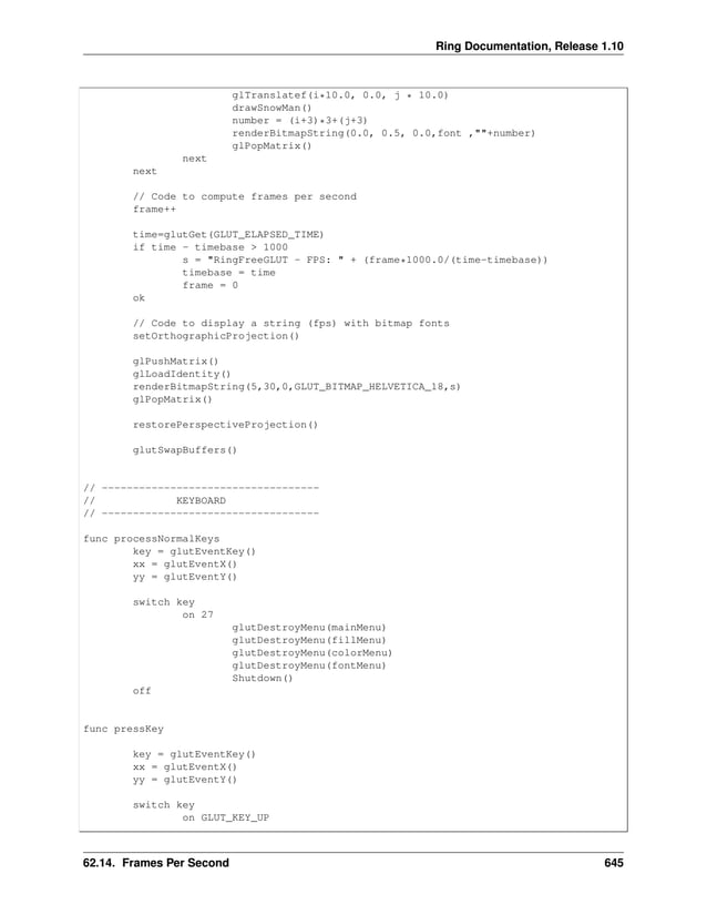 Ring Documentation, Release 1.10 glTranslatef(i*10.0, 0.0, j * 10.0) drawSnowMan() number = (i+3)*3+(j+3) renderBitmapString(0.0, 0.5, 0.0,font ,""+number) glPopMatrix() next next // Code to compute frames per second frame++ time=glutGet(GLUT_ELAPSED_TIME) if time - timebase > 1000 s = "RingFreeGLUT - FPS: " + (frame*1000.0/(time-timebase)) timebase = time frame = 0 ok // Code to display a string (fps) with bitmap fonts setOrthographicProjection() glPushMatrix() glLoadIdentity() renderBitmapString(5,30,0,GLUT_BITMAP_HELVETICA_18,s) glPopMatrix() restorePerspectiveProjection() glutSwapBuffers() // ----------------------------------- // KEYBOARD // ----------------------------------- func processNormalKeys key = glutEventKey() xx = glutEventX() yy = glutEventY() switch key on 27 glutDestroyMenu(mainMenu) glutDestroyMenu(fillMenu) glutDestroyMenu(colorMenu) glutDestroyMenu(fontMenu) Shutdown() off func pressKey key = glutEventKey() xx = glutEventX() yy = glutEventY() switch key on GLUT_KEY_UP 62.14. Frames Per Second 645 