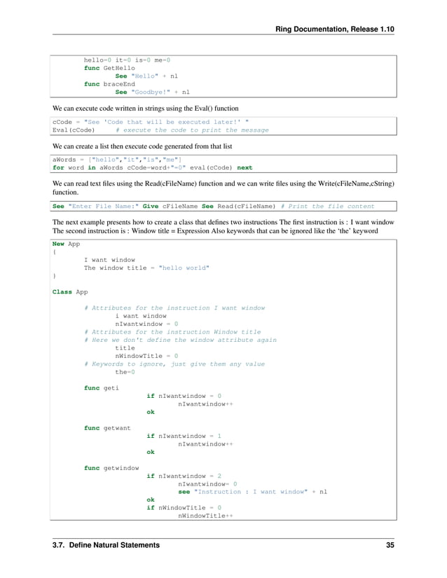 Ring Documentation, Release 1.10 hello=0 it=0 is=0 me=0 func GetHello See "Hello" + nl func braceEnd See "Goodbye!" + nl We can execute code written in strings using the Eval() function cCode = "See 'Code that will be executed later!' " Eval(cCode) # execute the code to print the message We can create a list then execute code generated from that list aWords = ["hello","it","is","me"] for word in aWords cCode=word+"=0" eval(cCode) next We can read text files using the Read(cFileName) function and we can write files using the Write(cFileName,cString) function. See "Enter File Name:" Give cFileName See Read(cFileName) # Print the file content The next example presents how to create a class that defines two instructions The first instruction is : I want window The second instruction is : Window title = Expression Also keywords that can be ignored like the ‘the’ keyword New App { I want window The window title = "hello world" } Class App # Attributes for the instruction I want window i want window nIwantwindow = 0 # Attributes for the instruction Window title # Here we don't define the window attribute again title nWindowTitle = 0 # Keywords to ignore, just give them any value the=0 func geti if nIwantwindow = 0 nIwantwindow++ ok func getwant if nIwantwindow = 1 nIwantwindow++ ok func getwindow if nIwantwindow = 2 nIwantwindow= 0 see "Instruction : I want window" + nl ok if nWindowTitle = 0 nWindowTitle++ 3.7. Define Natural Statements 35 