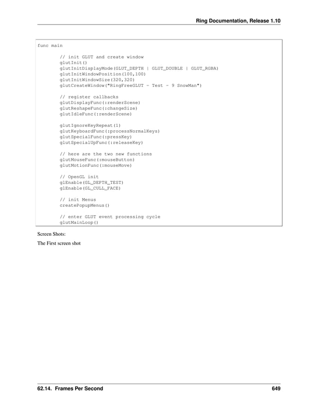 Ring Documentation, Release 1.10 func main // init GLUT and create window glutInit() glutInitDisplayMode(GLUT_DEPTH | GLUT_DOUBLE | GLUT_RGBA) glutInitWindowPosition(100,100) glutInitWindowSize(320,320) glutCreateWindow("RingFreeGLUT - Test - 9 SnowMan") // register callbacks glutDisplayFunc(:renderScene) glutReshapeFunc(:changeSize) glutIdleFunc(:renderScene) glutIgnoreKeyRepeat(1) glutKeyboardFunc(:processNormalKeys) glutSpecialFunc(:pressKey) glutSpecialUpFunc(:releaseKey) // here are the two new functions glutMouseFunc(:mouseButton) glutMotionFunc(:mouseMove) // OpenGL init glEnable(GL_DEPTH_TEST) glEnable(GL_CULL_FACE) // init Menus createPopupMenus() // enter GLUT event processing cycle glutMainLoop() Screen Shots: The First screen shot 62.14. Frames Per Second 649 