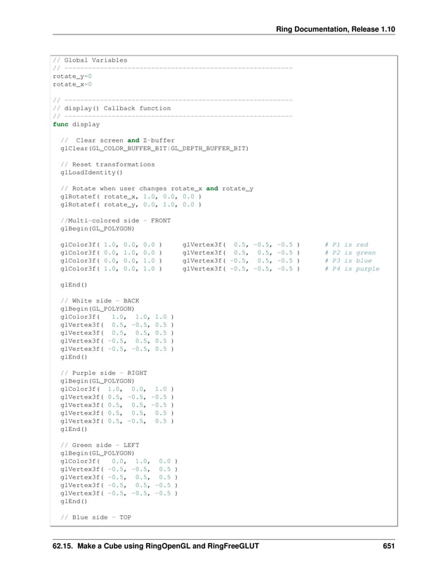 Ring Documentation, Release 1.10 // Global Variables // ---------------------------------------------------------- rotate_y=0 rotate_x=0 // ---------------------------------------------------------- // display() Callback function // ---------------------------------------------------------- func display // Clear screen and Z-buffer glClear(GL_COLOR_BUFFER_BIT|GL_DEPTH_BUFFER_BIT) // Reset transformations glLoadIdentity() // Rotate when user changes rotate_x and rotate_y glRotatef( rotate_x, 1.0, 0.0, 0.0 ) glRotatef( rotate_y, 0.0, 1.0, 0.0 ) //Multi-colored side - FRONT glBegin(GL_POLYGON) glColor3f( 1.0, 0.0, 0.0 ) glVertex3f( 0.5, -0.5, -0.5 ) # P1 is red glColor3f( 0.0, 1.0, 0.0 ) glVertex3f( 0.5, 0.5, -0.5 ) # P2 is green glColor3f( 0.0, 0.0, 1.0 ) glVertex3f( -0.5, 0.5, -0.5 ) # P3 is blue glColor3f( 1.0, 0.0, 1.0 ) glVertex3f( -0.5, -0.5, -0.5 ) # P4 is purple glEnd() // White side - BACK glBegin(GL_POLYGON) glColor3f( 1.0, 1.0, 1.0 ) glVertex3f( 0.5, -0.5, 0.5 ) glVertex3f( 0.5, 0.5, 0.5 ) glVertex3f( -0.5, 0.5, 0.5 ) glVertex3f( -0.5, -0.5, 0.5 ) glEnd() // Purple side - RIGHT glBegin(GL_POLYGON) glColor3f( 1.0, 0.0, 1.0 ) glVertex3f( 0.5, -0.5, -0.5 ) glVertex3f( 0.5, 0.5, -0.5 ) glVertex3f( 0.5, 0.5, 0.5 ) glVertex3f( 0.5, -0.5, 0.5 ) glEnd() // Green side - LEFT glBegin(GL_POLYGON) glColor3f( 0.0, 1.0, 0.0 ) glVertex3f( -0.5, -0.5, 0.5 ) glVertex3f( -0.5, 0.5, 0.5 ) glVertex3f( -0.5, 0.5, -0.5 ) glVertex3f( -0.5, -0.5, -0.5 ) glEnd() // Blue side - TOP 62.15. Make a Cube using RingOpenGL and RingFreeGLUT 651 