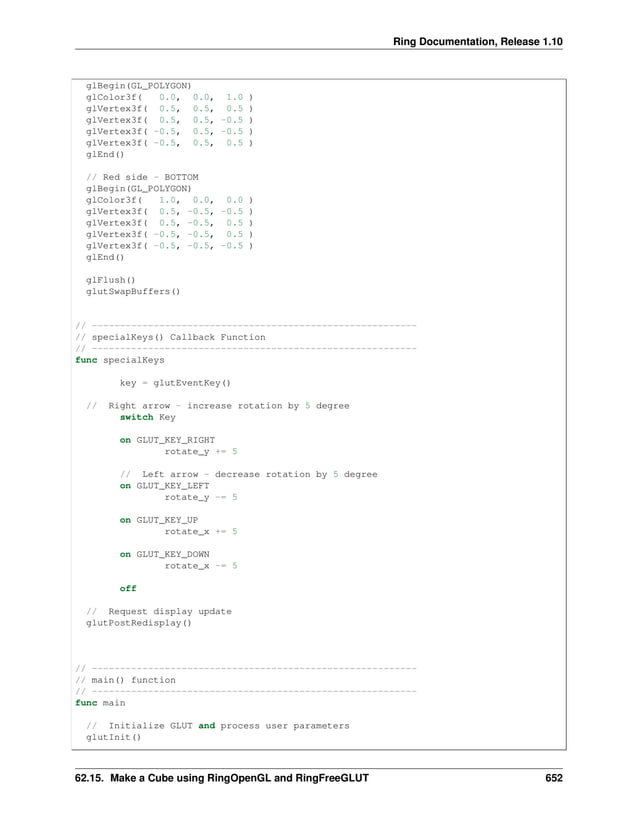Ring Documentation, Release 1.10 glBegin(GL_POLYGON) glColor3f( 0.0, 0.0, 1.0 ) glVertex3f( 0.5, 0.5, 0.5 ) glVertex3f( 0.5, 0.5, -0.5 ) glVertex3f( -0.5, 0.5, -0.5 ) glVertex3f( -0.5, 0.5, 0.5 ) glEnd() // Red side - BOTTOM glBegin(GL_POLYGON) glColor3f( 1.0, 0.0, 0.0 ) glVertex3f( 0.5, -0.5, -0.5 ) glVertex3f( 0.5, -0.5, 0.5 ) glVertex3f( -0.5, -0.5, 0.5 ) glVertex3f( -0.5, -0.5, -0.5 ) glEnd() glFlush() glutSwapBuffers() // ---------------------------------------------------------- // specialKeys() Callback Function // ---------------------------------------------------------- func specialKeys key = glutEventKey() // Right arrow - increase rotation by 5 degree switch Key on GLUT_KEY_RIGHT rotate_y += 5 // Left arrow - decrease rotation by 5 degree on GLUT_KEY_LEFT rotate_y -= 5 on GLUT_KEY_UP rotate_x += 5 on GLUT_KEY_DOWN rotate_x -= 5 off // Request display update glutPostRedisplay() // ---------------------------------------------------------- // main() function // ---------------------------------------------------------- func main // Initialize GLUT and process user parameters glutInit() 62.15. Make a Cube using RingOpenGL and RingFreeGLUT 652 