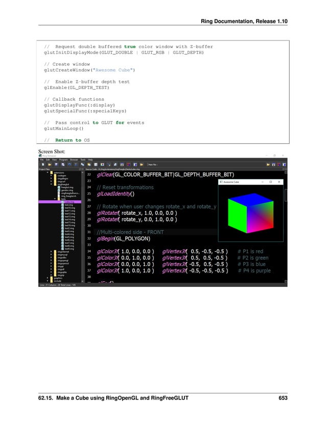 Ring Documentation, Release 1.10 // Request double buffered true color window with Z-buffer glutInitDisplayMode(GLUT_DOUBLE | GLUT_RGB | GLUT_DEPTH) // Create window glutCreateWindow("Awesome Cube") // Enable Z-buffer depth test glEnable(GL_DEPTH_TEST) // Callback functions glutDisplayFunc(:display) glutSpecialFunc(:specialKeys) // Pass control to GLUT for events glutMainLoop() // Return to OS Screen Shot: 62.15. Make a Cube using RingOpenGL and RingFreeGLUT 653 